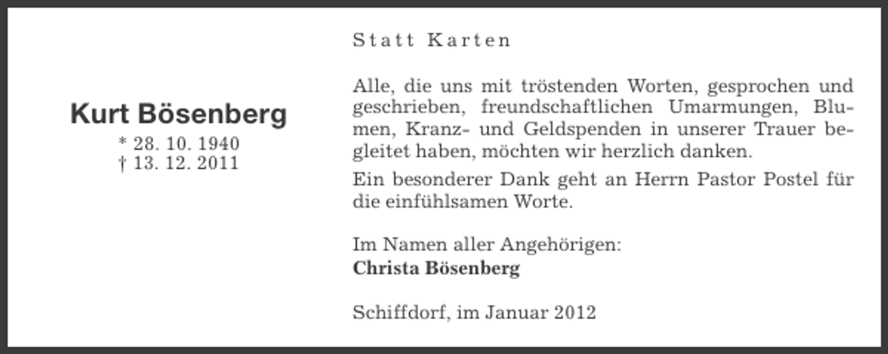 <p>Statt Karten</p><p>Kurt Bösenberg<br />* 28. 10. 1940<br />† 13. 12. 2011</p><p>Alle, die uns mit tröstenden Worten, gesprochen und<br />geschrieben, freundschaftlichen Umarmungen, Blumen, Kranz- und Geldspenden in unserer Trauer begleitet haben, möchten wir herzlich danken.<br />Ein besonderer Dank geht an Herrn Pastor Postel für<br />die einfühlsamen Worte.<br />Im Namen aller Angehörigen:<br />Christa Bösenberg<br />Schiffdorf, im Januar 2012</p>