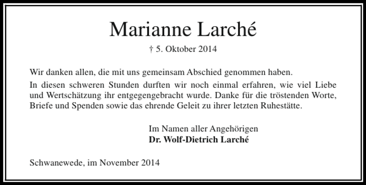 <p>Marianne Larché<br />† 5. Oktober 2014</p><p>Wir danken allen, die mit uns gemeinsam Abschied genommen haben.<br />In diesen schweren Stunden durften wir noch einmal erfahren, wie viel Liebe<br />und Wertschätzung ihr entgegengebracht wurde. Danke für die tröstenden Worte,<br />Briefe und Spenden sowie das ehrende Geleit zu ihrer letzten Ruhestätte.<br />Im Namen aller Angehörigen<br />Dr. Wolf-Dietrich Larché<br />Schwanewede, im November 2014</p>