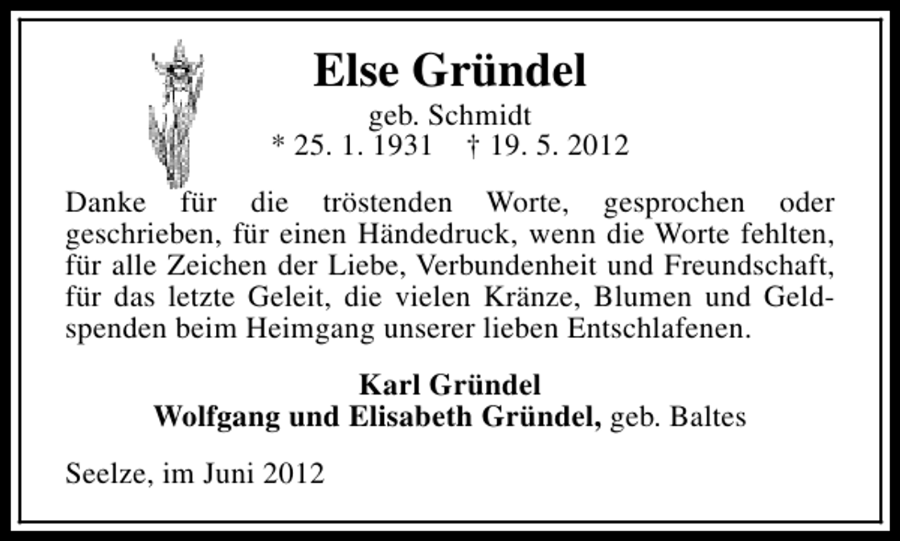 <p>Else Gründel</p><p>geb. Schmidt<br />* 25. 1. 1931 † 19. 5. 2012<br />Danke für die tröstenden Worte, gesprochen oder<br />geschrieben, für einen Händedruck, wenn die Worte fehlten,<br />für alle Zeichen der Liebe, Verbundenheit und Freundschaft,<br />für das letzte Geleit, die vielen Kränze, Blumen und Geldspenden beim Heimgang unserer lieben Entschlafenen.<br />Karl Gründel<br />Wolfgang und Elisabeth Gründel, geb. Baltes<br />Seelze, im Juni 2012</p>