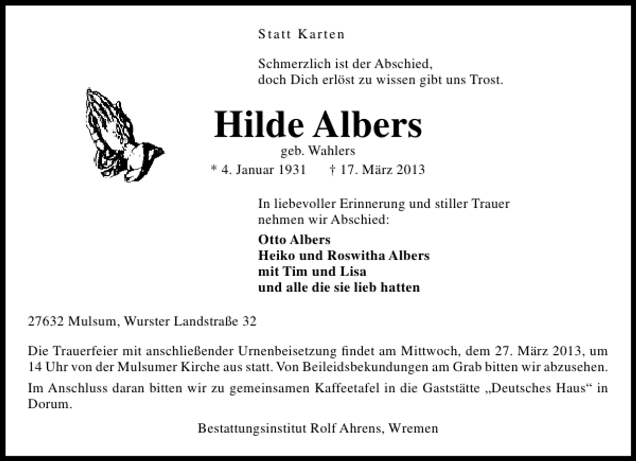 <p>Statt Karten<br />Schmerzlich ist der Abschied,<br />doch Dich erlöst zu wissen gibt uns Trost.</p><p>Hilde Albers</p><p>geb. Wahlers<br />* 4. Januar 1931 † 17. März 2013<br />In liebevoller Erinnerung und stiller Trauer<br />nehmen wir Abschied:<br />Otto Albers<br />Heiko und Roswitha Albers<br />mit Tim und Lisa<br />und alle die sie lieb hatten<br />27632 Mulsum, Wurster Landstraße 32<br />Die Trauerfeier mit anschließender Urnenbeisetzung ﬁndet am Mittwoch, dem 27. März 2013, um<br />14 Uhr von der Mulsumer Kirche aus statt. Von Beileidsbekundungen am Grab bitten wir abzusehen.<br />Im Anschluss daran bitten wir zu gemeinsamen Kaffeetafel in die Gaststätte „Deutsches Haus“ in<br />Dorum.<br />Bestattungsinstitut Rolf Ahrens, Wremen</p>
