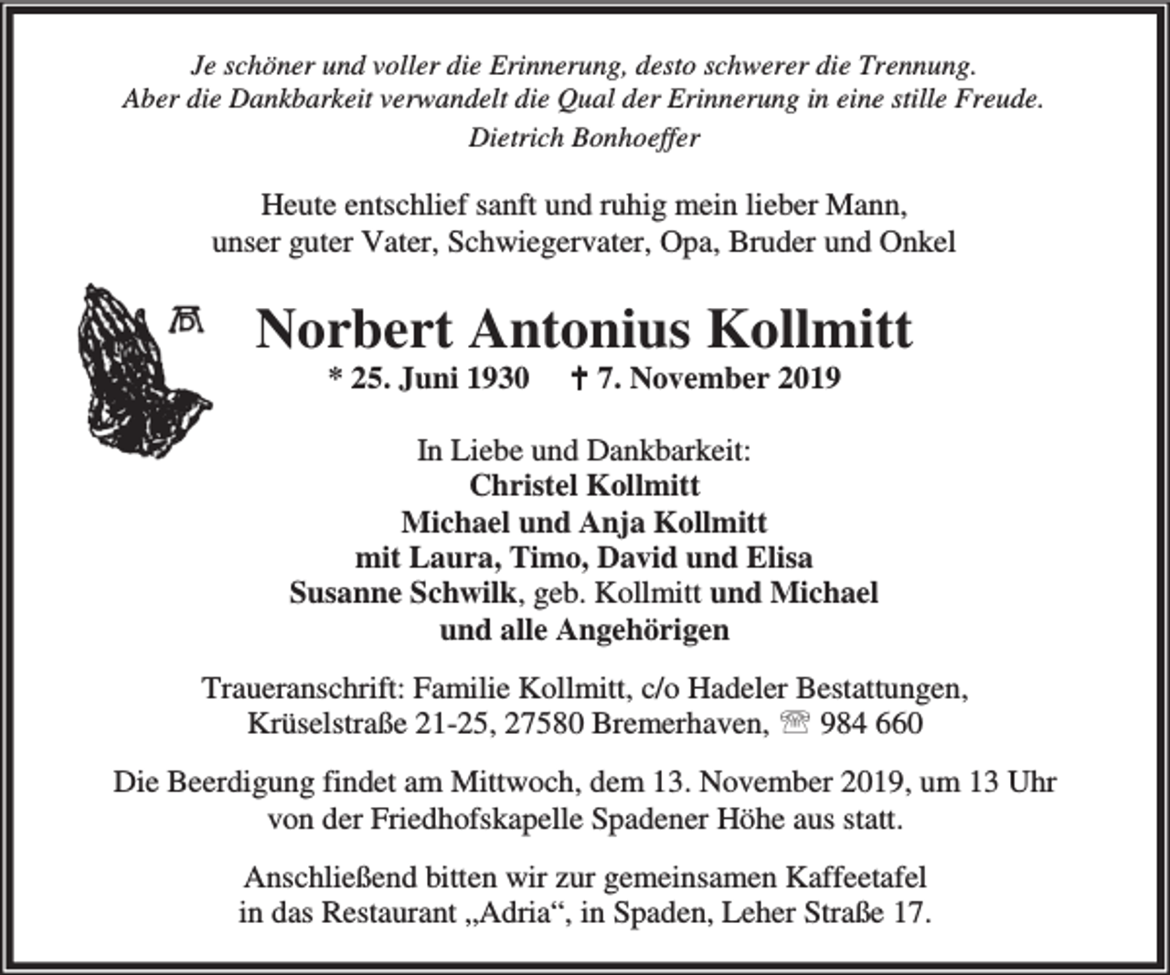 <p>Je schöner und voller die Erinnerung, desto schwerer die Trennung.<br />Aber die Dankbarkeit verwandelt die Qual der Erinnerung in eine stille Freude.<br />Dietrich Bonhoeffer</p><p>Heute entschlief sanft und ruhig mein lieber Mann,<br />unser guter Vater, Schwiegervater, Opa, Bruder und Onkel</p><p>Norbert Antonius Kollmitt<br />* 25. Juni 1930</p><p>B 7. November 2019</p><p>In Liebe und Dankbarkeit:<br />Christel Kollmitt<br />Michael und Anja Kollmitt<br />mit Laura, Timo, David und Elisa<br />Susanne Schwilk, geb. Kollmitt und Michael<br />und alle Angehörigen<br />Traueranschrift: Familie Kollmitt, c/o Hadeler Bestattungen,<br />Krüselstraße 21-25, 27580 Bremerhaven, ℡ 984 660<br />Die Beerdigung findet am Mittwoch, dem 13. November 2019, um 13 Uhr<br />von der Friedhofskapelle Spadener Höhe aus statt.<br />Anschließend bitten wir zur gemeinsamen Kaffeetafel<br />in das Restaurant „Adria“, in Spaden, Leher Straße 17.</p>