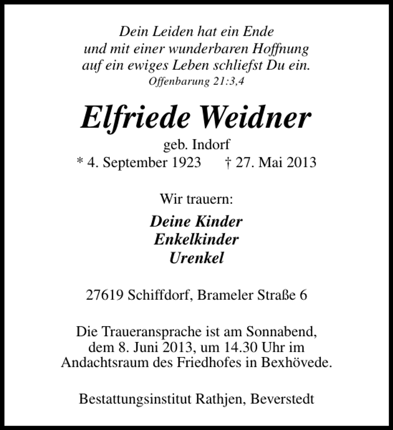 <p>Dein Leiden hat ein Ende<br />und mit einer wunderbaren Hoffnung<br />auf ein ewiges Leben schliefst Du ein.<br />Offenbarung 21:3,4</p><p>Elfriede Weidner</p><p>geb. Indorf<br />* 4. September 1923 † 27. Mai 2013<br />Wir trauern:</p><p>Deine Kinder<br />Enkelkinder<br />Urenkel<br />27619 Schiffdorf, Brameler Straße 6<br />Die Traueransprache ist am Sonnabend,<br />dem 8. Juni 2013, um 14.30 Uhr im<br />Andachtsraum des Friedhofes in Bexhövede.<br />Bestattungsinstitut Rathjen, Beverstedt</p>
