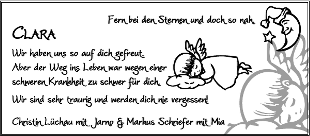 <p>CLARA</p><p>Fern bei den Sternen und doch so nah.</p><p>Wir haben uns so auf dich gefreut.<br />Aber der Weg ins Leben war wegen einer<br />schweren Krankheit zu schwer für dich.<br />Wir sind sehr traurig und werden dich nie vergessen!<br />Christin Lüchau mit Jarno &amp; Markus Schriefer mit Mia</p>