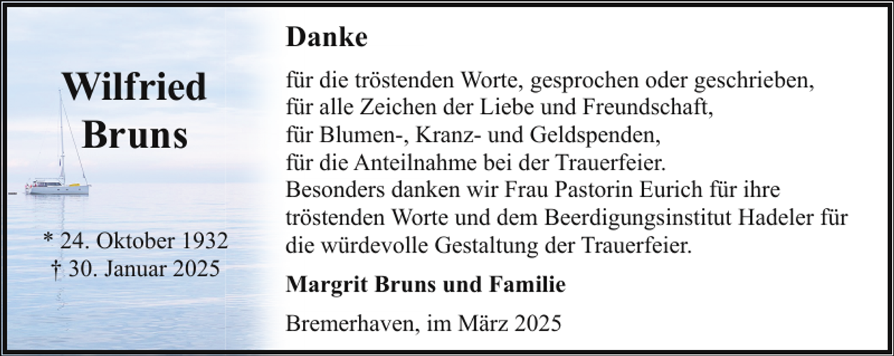 <p>Danke</p><p>Wilfried<br />Bruns<br />* 24. Oktober 1932<br />† 30. Januar 2025</p><p>für die tröstenden Worte, gesprochen oder geschrieben,<br />für alle Zeichen der Liebe und Freundschaft,<br />für Blumen-, Kranz- und Geldspenden,<br />für die Anteilnahme bei der Trauerfeier.<br />Besonders danken wir Frau Pastorin Eurich für ihre<br />tröstenden Worte und dem Beerdigungsinstitut Hadeler für<br />die würdevolle Gestaltung der Trauerfeier.<br />Margrit Bruns und Familie<br />Bremerhaven, im März 2025</p>
