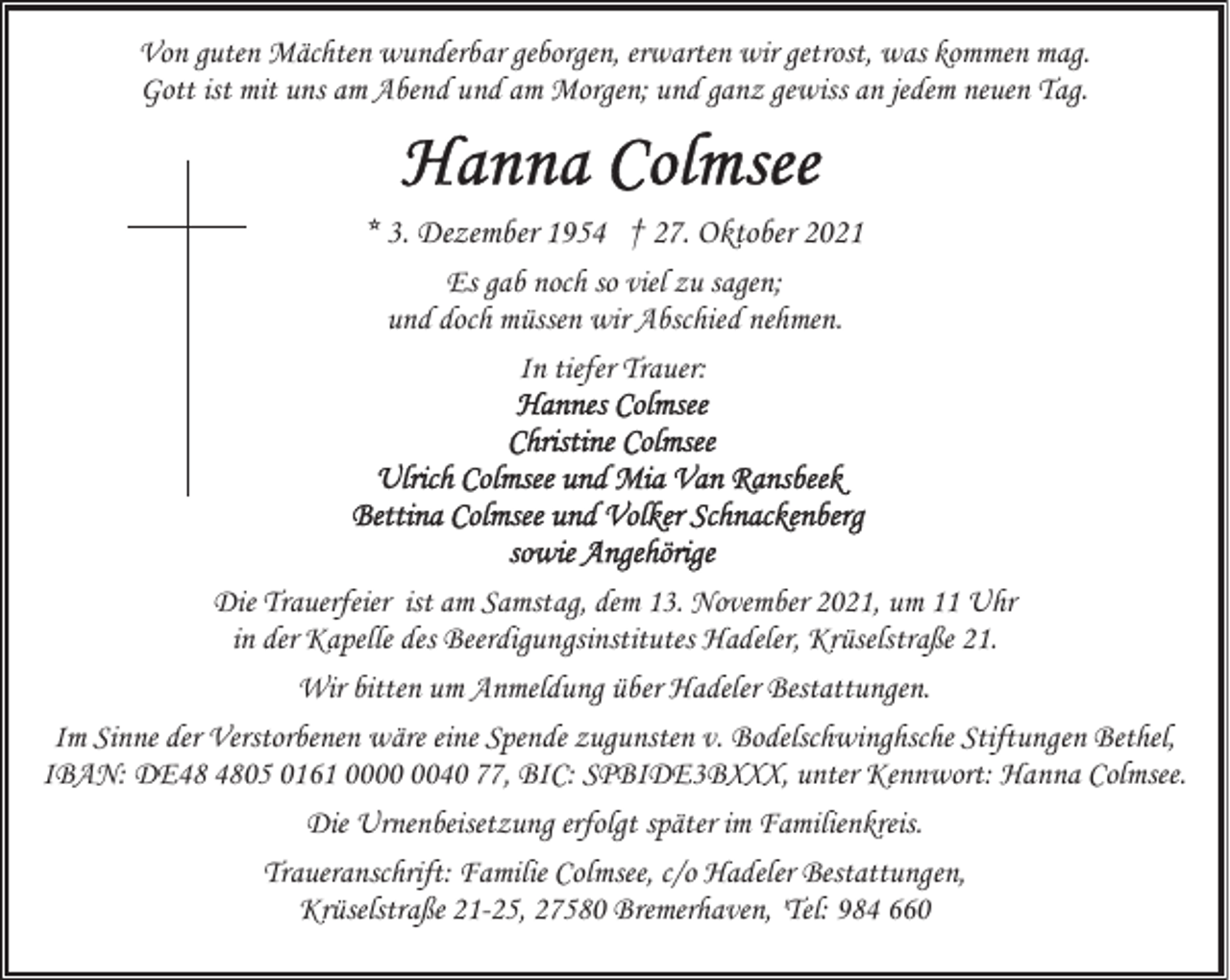 <p>Von guten Mächten wunderbar geborgen, erwarten wir getrost, was kommen mag.<br />Gott ist mit uns am Abend und am Morgen; und ganz gewiss an jedem neuen Tag.</p>
<p>* 3. Dezember 1954 † 27. Oktober 2021<br />Es gab noch so viel zu sagen;<br />und doch müssen wir Abschied nehmen.<br />In tiefer Trauer:</p>
<p>Die Trauerfeier ist am Samstag, dem 13. November 2021, um 11 Uhr<br />in der Kapelle des Beerdigungsinstitutes Hadeler, Krüselstraße 21.<br />Wir bitten um Anmeldung über Hadeler Bestattungen.<br />Im Sinne der Verstorbenen wäre eine Spende zugunsten v. Bodelschwinghsche Stiftungen Bethel,<br />IBAN: DE05 0161 0040 77, BIC: SPBIDE3BXXX, unter Kennwort: Hanna Colmsee.<br />Die Urnenbeisetzung erfolgt später im Familienkreis.<br />Traueranschrift: Familie Colmsee, c/o Hadeler Bestattungen,<br />Krüselstraße 21-25, 27580 Bremerhaven, 'Tel: 984 660</p>