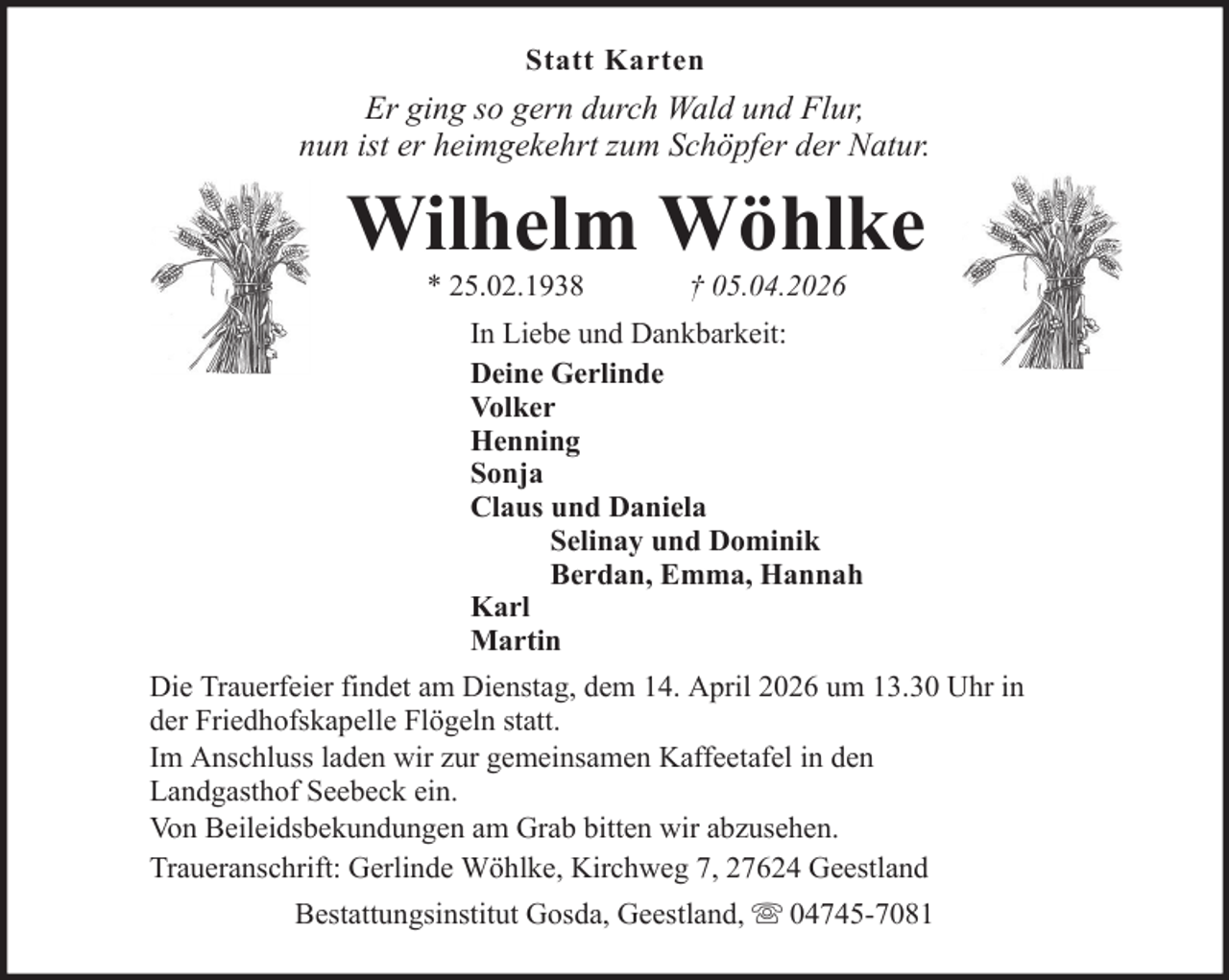 <p>Statt Karten</p><p>Er ging so gern durch Wald und Flur,<br />nun ist er heimgekehrt zum Schöpfer der Natur.</p><p>Wilhelm Wöhlke<br />* 25.02.1938</p><p>† 05.04.2026</p><p>In Liebe und Dankbarkeit:<br />Deine Gerlinde<br />Volker<br />Henning<br />Sonja<br />Claus und Daniela<br />Selinay und Dominik<br />Berdan, Emma, Hannah<br />Karl<br />Martin<br />Die Trauerfeier findet am Dienstag, dem 14. April 2026 um 13.30 Uhr in<br />der Friedhofskapelle Flögeln statt.<br />Im Anschluss laden wir zur gemeinsamen Kaffeetafel in den<br />Landgasthof Seebeck ein.<br />Von Beileidsbekundungen am Grab bitten wir abzusehen.<br />Traueranschrift: Gerlinde Wöhlke, Kirchweg 7, 27624 Geestland<br />Bestattungsinstitut Gosda, Geestland,</p><p>04745-7081</p>