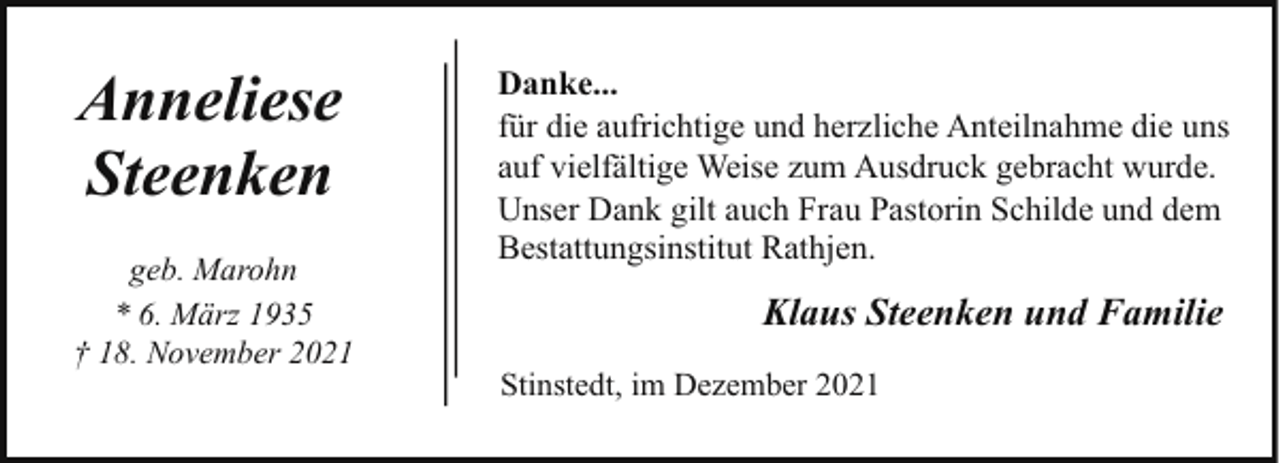 <p>Anneliese<br />Steenken<br />geb. Marohn<br />* 6. März 1935<br />† 18. November 2021</p><p>Danke...<br />für die aufrichtige und herzliche Anteilnahme die uns<br />auf vielfältige Weise zum Ausdruck gebracht wurde.<br />Unser Dank gilt auch Frau Pastorin Schilde und dem<br />Bestattungsinstitut Rathjen.</p><p>Klaus Steenken und Familie<br />Stinstedt, im Dezember 2021</p>