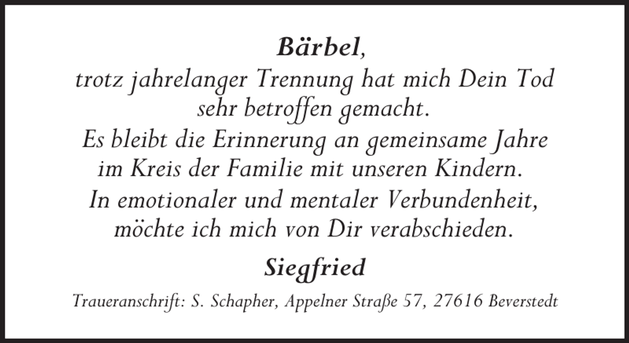 <p>Bärbel,<br />trotz jahrelanger Trennung hat mich Dein Tod<br />sehr betroffen gemacht.<br />Es bleibt die Erinnerung an gemeinsame Jahre<br />im Kreis der Familie mit unseren Kindern.<br />In emotionaler und mentaler Verbundenheit,<br />möchte ich mich von Dir verabschieden.<br />Siegfried</p>
<p>Traueranschrift: S. Schapher, Appelner Straße 57, 27616 Beverstedt</p>