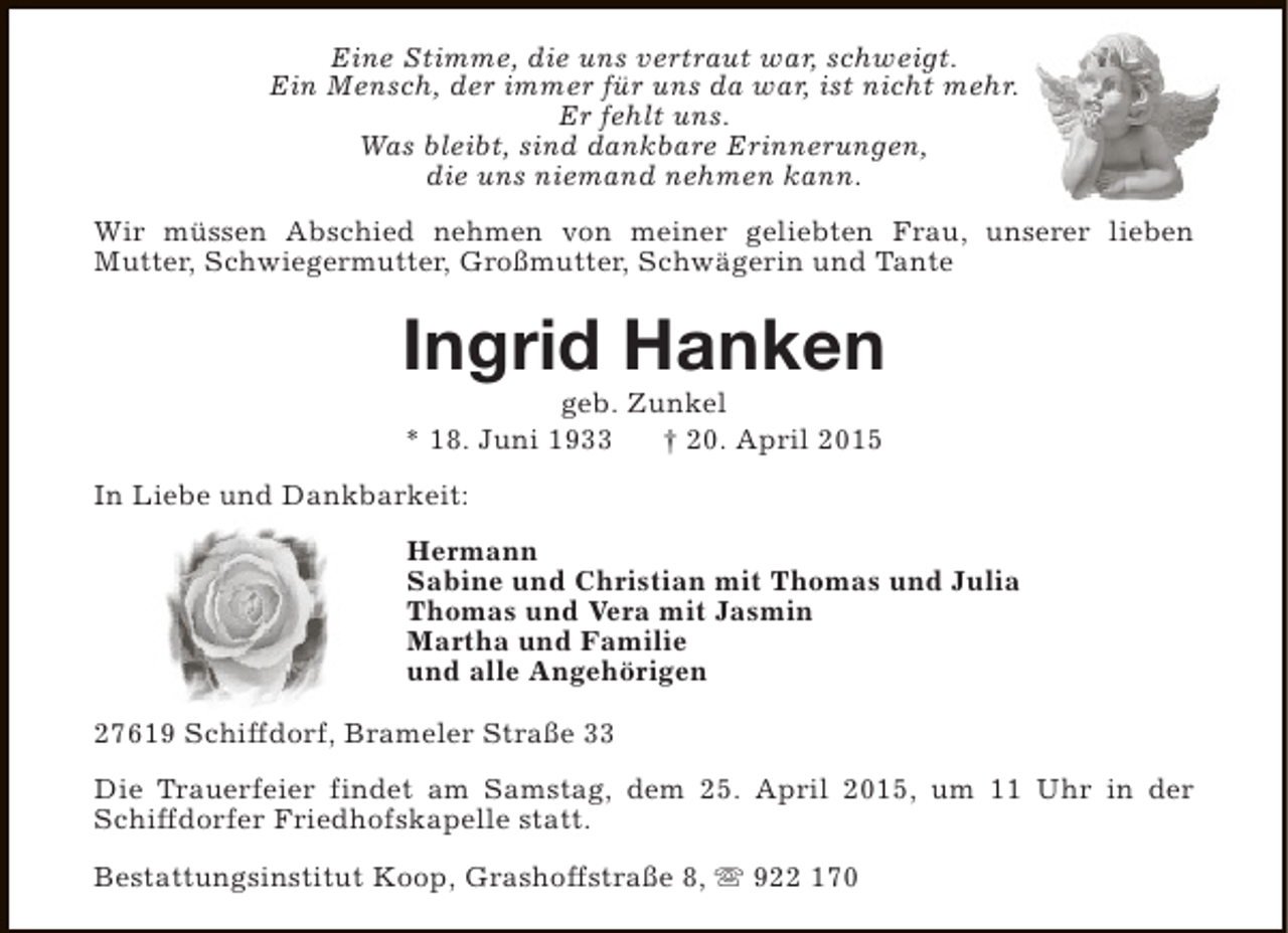 <p>Eine Stimme, die uns vertraut war, schweigt.<br />Ein Mensch, der immer für uns da war, ist nicht mehr.<br />Er fehlt uns.<br />Was bleibt, sind dankbare Erinnerungen,<br />die uns niemand nehmen kann.<br />Wir müssen Abschied nehmen von meiner geliebten Frau, unserer lieben<br />Mutter, Schwiegermutter, Großmutter, Schwägerin und Tante</p><p>Ingrid Hanken<br />geb. Zunkel<br />* 18. Juni 1933<br />† 20. April 2015</p><p>In Liebe und Dankbarkeit:<br />Hermann<br />Sabine und Christian mit Thomas und Julia<br />Thomas und Vera mit Jasmin<br />Martha und Familie<br />und alle Angehörigen<br />27619 Schiffdorf, Brameler Straße 33<br />Die Trauerfeier findet am Samstag, dem 25. April 2015, um 11 Uhr in der<br />Schiffdorfer Friedhofskapelle statt.<br />Bestattungsinstitut Koop, Grashoffstraße 8, s 922 170</p>