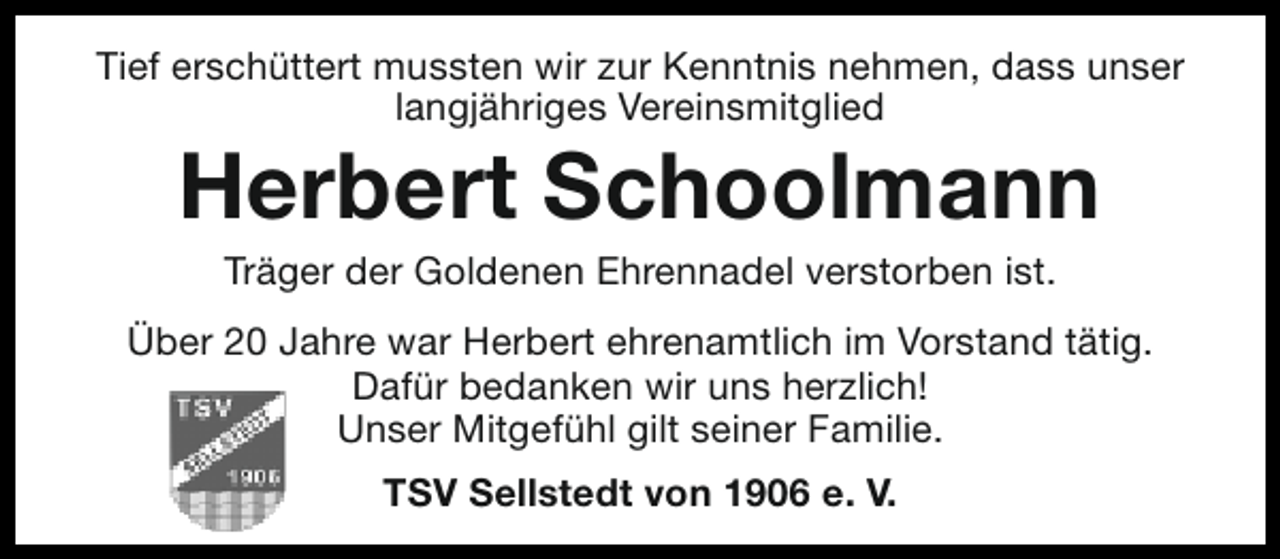 <p>Tief erschüttert mussten wir zur Kenntnis nehmen, dass unser<br />langjähriges Vereinsmitglied</p><p>Herbert Schoolmann<br />Träger der Goldenen Ehrennadel verstorben ist.</p><p>Über 20 Jahre war Herbert ehrenamtlich im Vorstand tätig.<br />Dafür bedanken wir uns herzlich!<br />Unser Mitgefühl gilt seiner Familie.<br />TSV Sellstedt von 1906 e. V.</p>