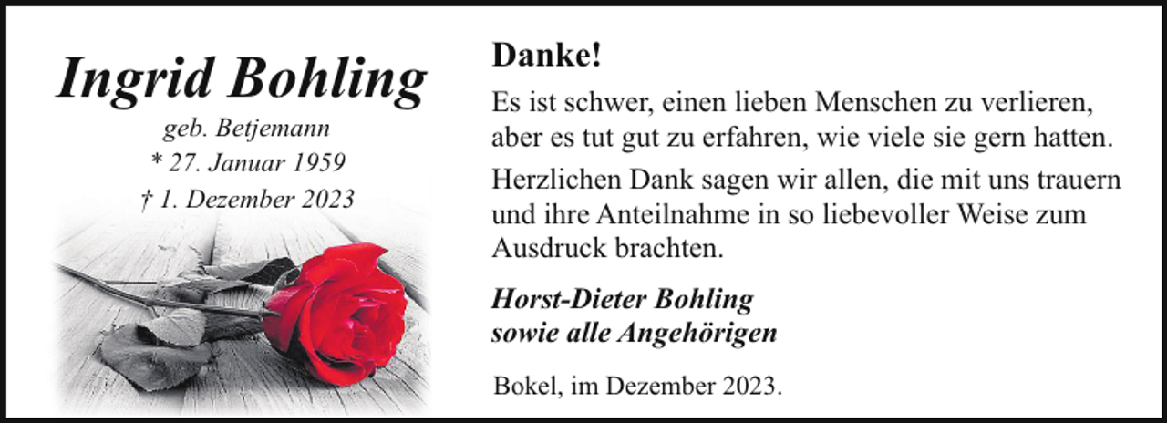 <p>Ingrid Bohling<br />geb. Betjemann<br />* 27. Januar 1959<br />† 1. Dezember 2023</p><p>Danke!<br />Es ist schwer, einen lieben Menschen zu verlieren,<br />aber es tut gut zu erfahren, wie viele sie gern hatten.<br />Herzlichen Dank sagen wir allen, die mit uns trauern<br />und ihre Anteilnahme in so liebevoller Weise zum<br />Ausdruck brachten.<br />Horst-Dieter Bohling<br />sowie alle Angehörigen<br />Bokel, im Dezember 2023.</p>