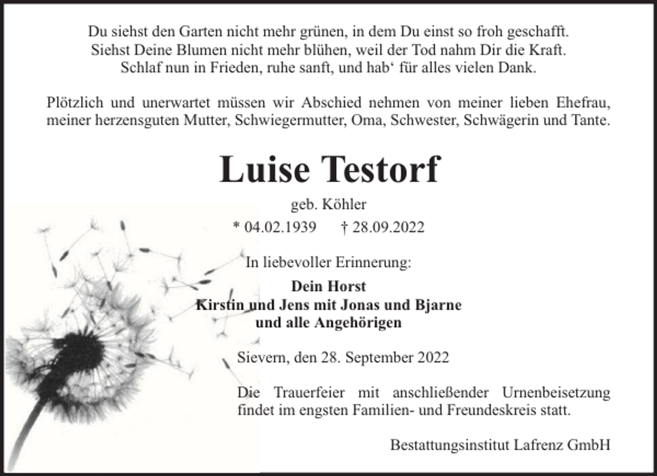 <p>Du siehst den Garten nicht mehr grünen, in dem Du einst so froh geschafft.<br />Siehst Deine Blumen nicht mehr blühen, weil der Tod nahm Dir die Kraft.<br />Schlaf nun in Frieden, ruhe sanft, und hab‘ für alles vielen Dank.<br />Plötzlich und unerwartet müssen wir Abschied nehmen von meiner lieben Ehefrau,<br />meiner herzensguten Mutter, Schwiegermutter, Oma, Schwester, Schwägerin und Tante.</p><p>Luise Testorf<br />geb. Köhler<br />* 04.02.1939 † 28.09.2022<br />In liebevoller Erinnerung:<br />Dein Horst<br />Kirstin und Jens mit Jonas und Bjarne<br />und alle Angehörigen<br />Sievern, den 28. September 2022<br />Die Trauerfeier mit anschließender Urnenbeisetzung<br />findet im engsten Familien- und Freundeskreis statt.<br />Bestattungsinstitut Lafrenz GmbH</p>