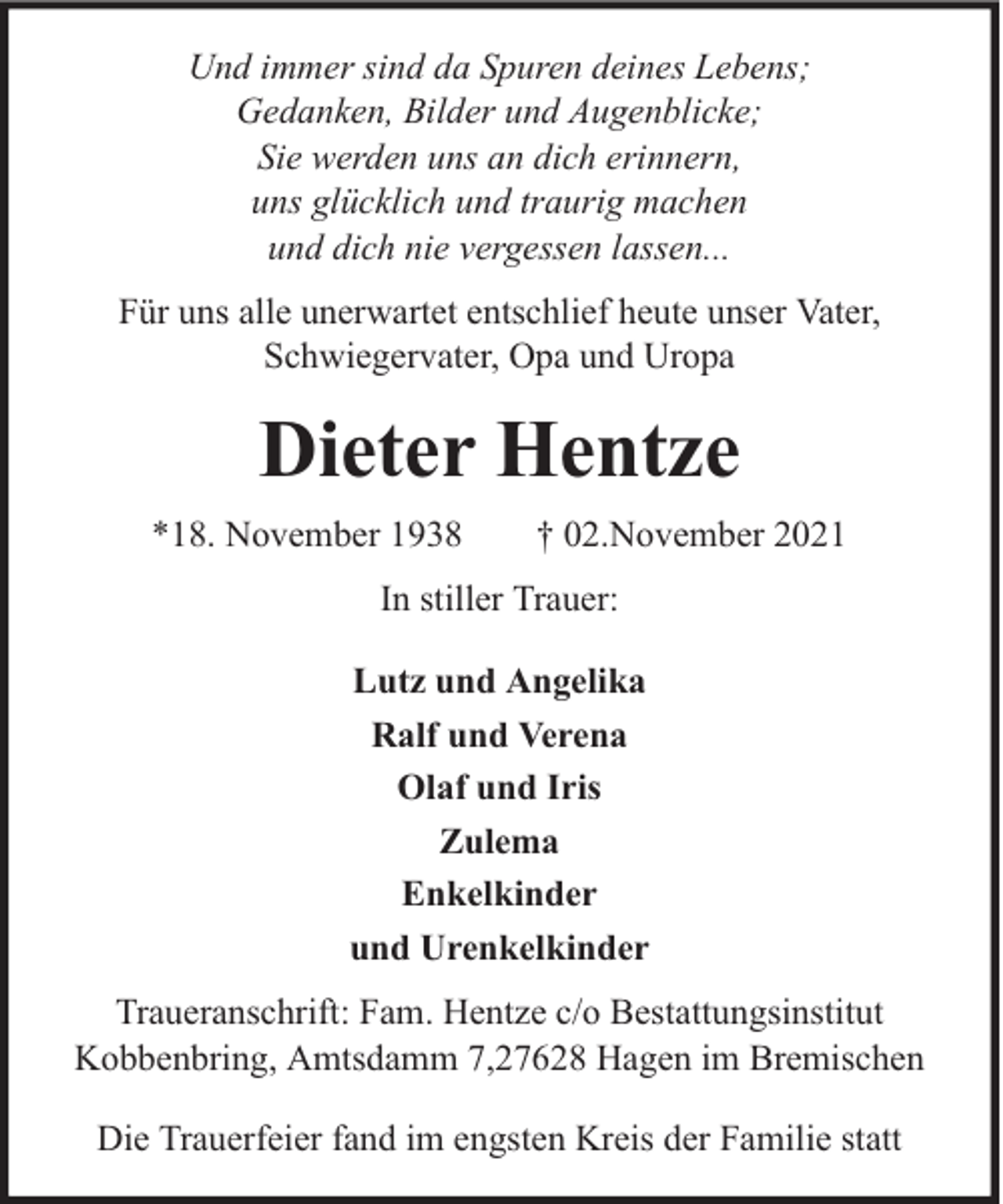 <p>Und immer sind da Spuren deines Lebens;<br />Gedanken, Bilder und Augenblicke;<br />Sie werden uns an dich erinnern,<br />uns glücklich und traurig machen<br />und dich nie vergessen lassen...<br />Für uns alle unerwartet entschlief heute unser Vater,<br />Schwiegervater, Opa und Uropa</p><p>Dieter Hentze<br />*18. November 1938</p><p>† 02.November 2021</p><p>In stiller Trauer:<br />Lutz und Angelika<br />Ralf und Verena<br />Olaf und Iris<br />Zulema<br />Enkelkinder<br />und Urenkelkinder<br />Traueranschrift: Fam. Hentze c/o Bestattungsinstitut<br />Kobbenbring, Amtsdamm 7,27628 Hagen im Bremischen<br />Die Trauerfeier fand im engsten Kreis der Familie statt</p>