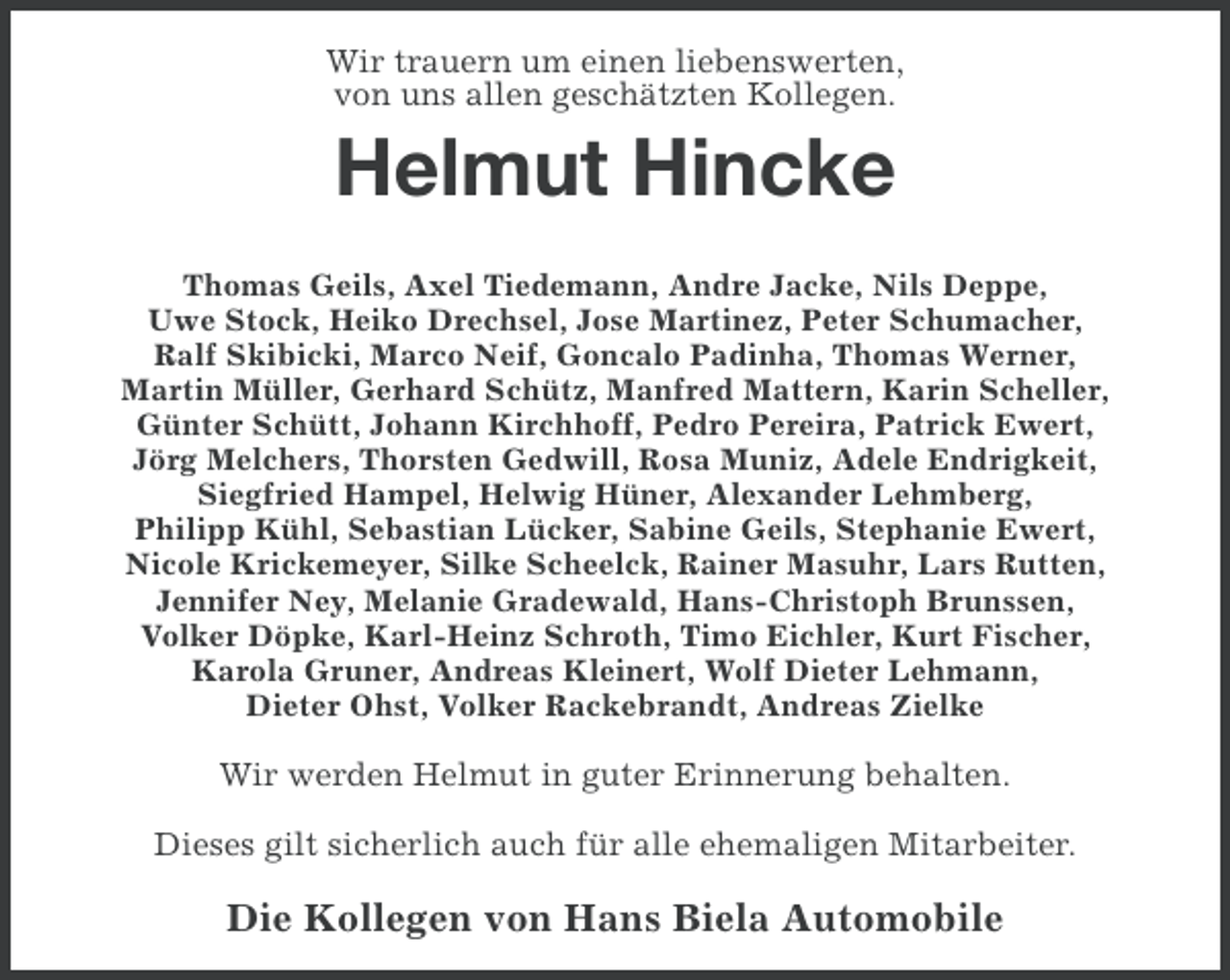 <p>Wir trauern um einen liebenswerten,<br />von uns allen geschätzten Kollegen.</p><p>Helmut Hincke<br />Thomas Geils, Axel Tiedemann, Andre Jacke, Nils Deppe,<br />Uwe Stock, Heiko Drechsel, Jose Martinez, Peter Schumacher,<br />Ralf Skibicki, Marco Neif, Goncalo Padinha, Thomas Werner,<br />Martin Müller, Gerhard Schütz, Manfred Mattern, Karin Scheller,<br />Günter Schütt, Johann Kirchhoff, Pedro Pereira, Patrick Ewert,<br />Jörg Melchers, Thorsten Gedwill, Rosa Muniz, Adele Endrigkeit,<br />Siegfried Hampel, Helwig Hüner, Alexander Lehmberg,<br />Philipp Kühl, Sebastian Lücker, Sabine Geils, Stephanie Ewert,<br />Nicole Krickemeyer, Silke Scheelck, Rainer Masuhr, Lars Rutten,<br />Jennifer Ney, Melanie Gradewald, Hans-Christoph Brunssen,<br />Volker Döpke, Karl-Heinz Schroth, Timo Eichler, Kurt Fischer,<br />Karola Gruner, Andreas Kleinert, Wolf Dieter Lehmann,<br />Dieter Ohst, Volker Rackebrandt, Andreas Zielke</p><p>Wir werden Helmut in guter Erinnerung behalten.<br />Dieses gilt sicherlich auch für alle ehemaligen Mitarbeiter.</p><p>Die Kollegen von Hans Biela Automobile</p>