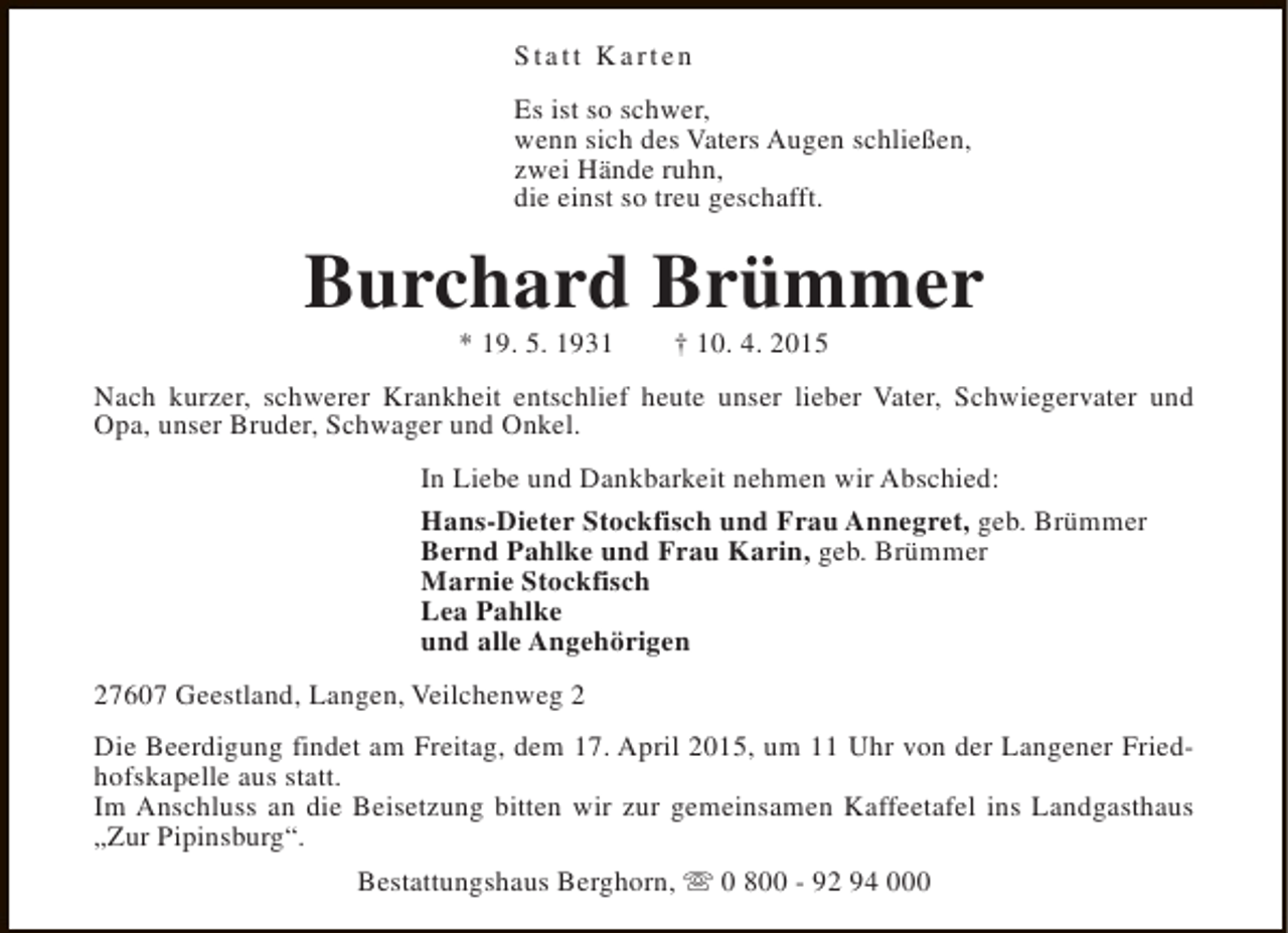 <p>Statt Karten<br />Es ist so schwer,<br />wenn sich des Vaters Augen schließen,<br />zwei Hände ruhn,<br />die einst so treu geschafft.</p><p>Burchard Brümmer<br />* 19. 5. 1931</p><p>† 10. 4. 2015</p><p>Nach kurzer, schwerer Krankheit entschlief heute unser lieber Vater, Schwiegervater und<br />Opa, unser Bruder, Schwager und Onkel.<br />In Liebe und Dankbarkeit nehmen wir Abschied:<br />Hans-Dieter Stockfisch und Frau Annegret, geb. Brümmer<br />Bernd Pahlke und Frau Karin, geb. Brümmer<br />Marnie Stockfisch<br />Lea Pahlke<br />und alle Angehörigen<br />27607 Geestland, Langen, Veilchenweg 2<br />Die Beerdigung findet am Freitag, dem 17. April 2015, um 11 Uhr von der Langener Friedhofskapelle aus statt.<br />Im Anschluss an die Beisetzung bitten wir zur gemeinsamen Kaffeetafel ins Landgasthaus<br />„Zur Pipinsburg“.<br />Bestattungshaus Berghorn, s 0 800 - 92 94 000</p>
