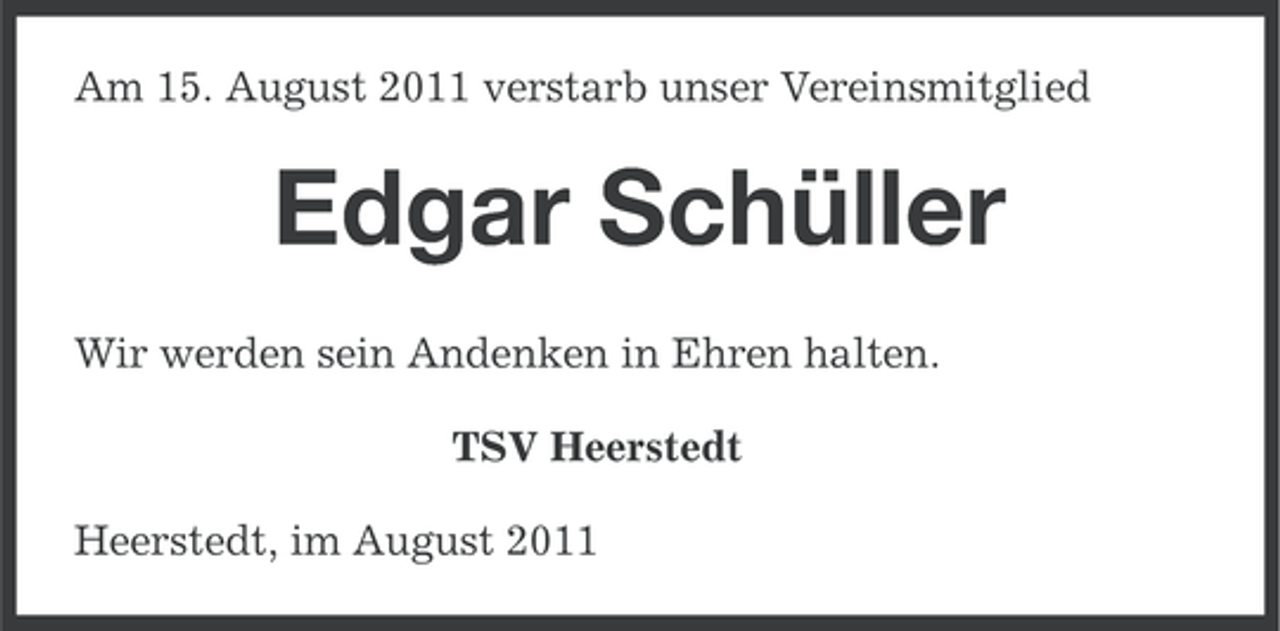 <p>Am 15. August 2011 verstarb unser Vereinsmitglied</p><p>Edgar Schüller<br />Wir werden sein Andenken in Ehren halten.<br />TSV Heerstedt<br />Heerstedt, im August 2011</p>