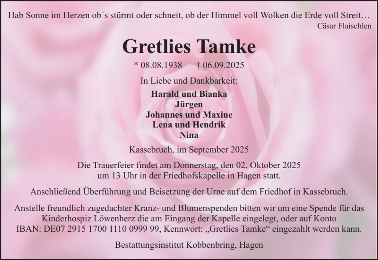 <p>Hab Sonne im Herzen ob´s stürmt oder schneit, ob der Himmel voll Wolken die Erde voll Streit…<br />Cäsar Flaischlen</p><p>Gretlies Tamke<br />* 08.08.1938</p><p>† 06.09.2025</p><p>In Liebe und Dankbarkeit:<br />Harald und Bianka<br />Jürgen<br />Johannes und Maxine<br />Lena und Hendrik<br />Nina<br />Kassebruch, im September 2025<br />Die Trauerfeier findet am Donnerstag, den 02. Oktober 2025<br />um 13 Uhr in der Friedhofskapelle in Hagen statt.<br />Anschließend Überführung und Beisetzung der Urne auf dem Friedhof in Kassebruch.<br />Anstelle freundlich zugedachter Kranz- und Blumenspenden bitten wir um eine Spende für das<br />Kinderhospiz Löwenherz die am Eingang der Kapelle eingelegt, oder auf Konto<br />IBAN: DE07 2915 1700 1119, Kennwort: „Gretlies Tamke“ eingezahlt werden kann.<br />Bestattungsinstitut Kobbenbring, Hagen</p>