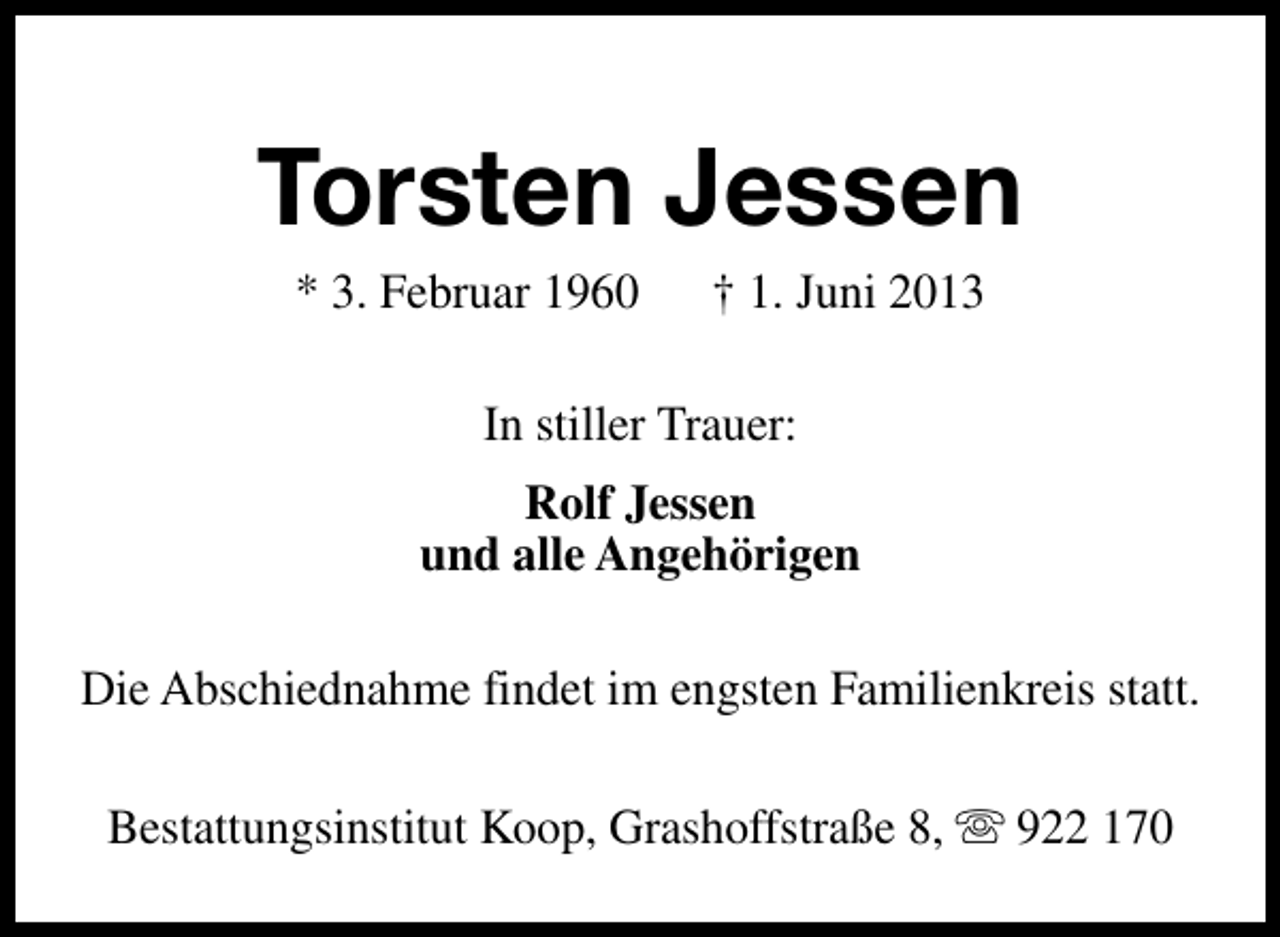 <p>Torsten Jessen<br />* 3. Februar 1960</p>
<p>† 1. Juni 2013</p>
<p>In stiller Trauer:<br />Rolf Jessen<br />und alle Angehörigen<br />Die Abschiednahme findet im engsten Familienkreis statt.<br />Bestattungsinstitut Koop, Grashoffstraße 8, s 922 170</p>