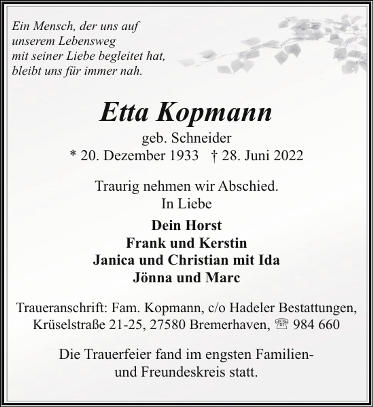 <p>Ein Mensch, der uns auf<br />unserem Lebensweg<br />mit seiner Liebe begleitet hat,<br />bleibt uns für immer nah.</p><p>Etta Kopmann</p><p>geb. Schneider<br />* 20. Dezember 1933 † 28. Juni 2022<br />Traurig nehmen wir Abschied.<br />In Liebe<br />Dein Horst<br />Frank und Kerstin<br />Janica und Christian mit Ida<br />Jönna und Marc<br />Traueranschrift: Fam. Kopmann, c/o Hadeler Bestattungen,<br />Krüselstraße 21-25, 27580 Bremerhaven, ' 984 660</p><p>Die Trauerfeier fand im engsten Familienund Freundeskreis statt.</p>