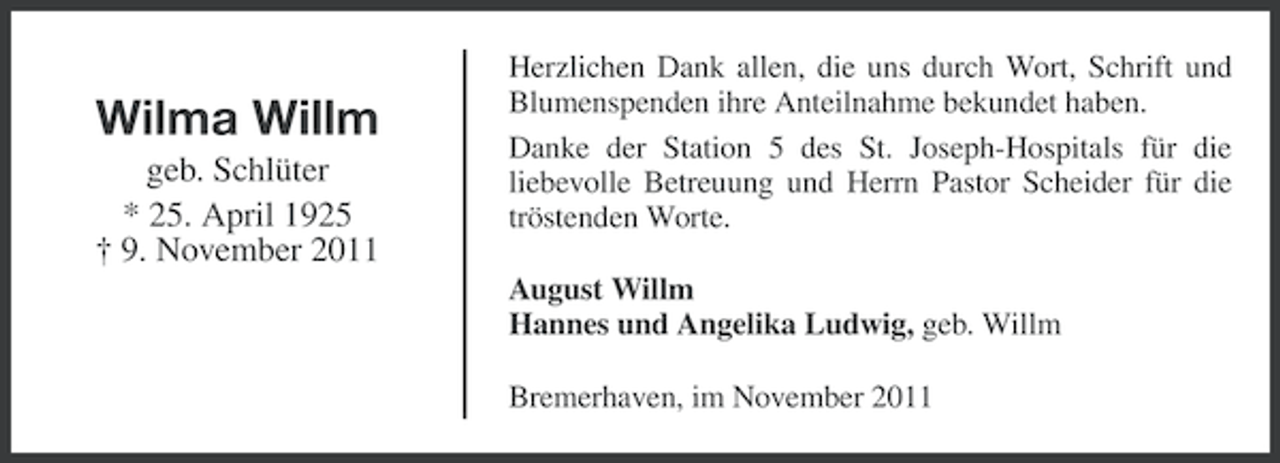 <p>Wilma Willm<br />geb. Schlüter<br />* 25. April 1925<br />† 9. November 2011</p><p>Herzlichen Dank allen, die uns durch Wort, Schrift und<br />Blumenspenden ihre Anteilnahme bekundet haben.<br />Danke der Station 5 des St. Joseph-Hospitals für die<br />liebevolle Betreuung und Herrn Pastor Scheider für die<br />tröstenden Worte.<br />August Willm<br />Hannes und Angelika Ludwig, geb. Willm<br />Bremerhaven, im November 2011</p>