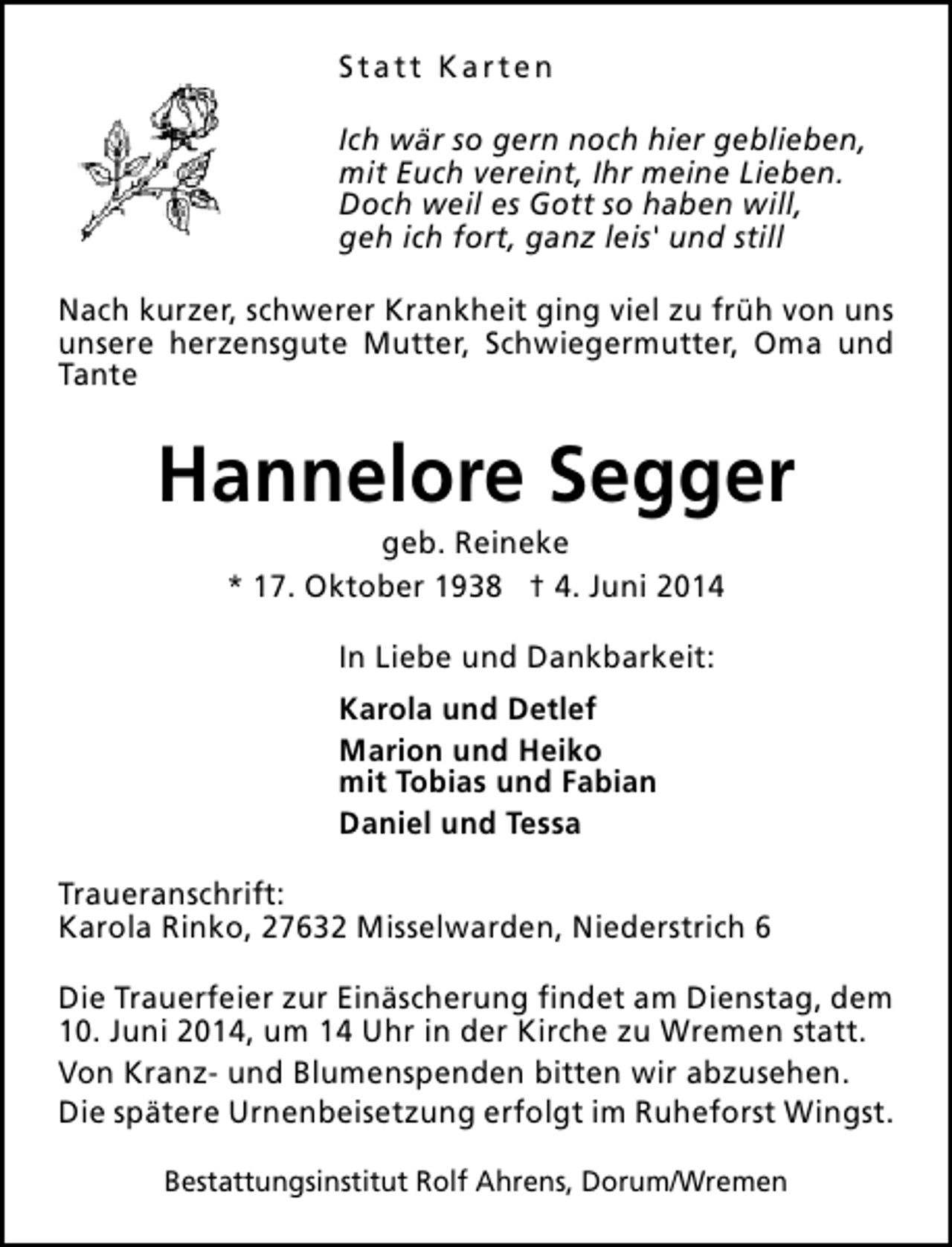 <p>Statt Karten<br />Ich wär so gern noch hier geblieben,<br />mit Euch vereint, Ihr meine Lieben.<br />Doch weil es Gott so haben will,<br />geh ich fort, ganz leis' und still<br />Nach kurzer, schwerer Krankheit ging viel zu früh von uns<br />unsere herzensgute Mutter, Schwiegermutter, Oma und<br />Tante</p><p>Hannelore Segger<br />geb. Reineke<br />* 17. Oktober 1938 † 4. Juni 2014<br />In Liebe und Dankbarkeit:<br />Karola und Detlef<br />Marion und Heiko<br />mit Tobias und Fabian<br />Daniel und Tessa<br />Traueranschrift:<br />Karola Rinko, 27632 Misselwarden, Niederstrich 6<br />Die Trauerfeier zur Einäscherung findet am Dienstag, dem<br />10. Juni 2014, um 14 Uhr in der Kirche zu Wremen statt.<br />Von Kranz- und Blumenspenden bitten wir abzusehen.<br />Die spätere Urnenbeisetzung erfolgt im Ruheforst Wingst.<br />Bestattungsinstitut Rolf Ahrens, Dorum/Wremen</p>
