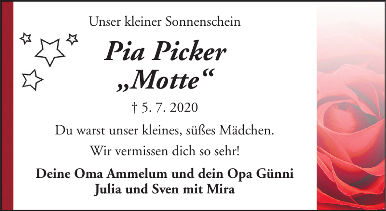 <p>Unser kleiner Sonnenschein</p><p>Pia Picker<br />„Motte“<br />† 5. 7. 2020<br />Du warst unser kleines, süßes Mädchen.<br />Wir vermissen dich so sehr!<br />Deine Oma Ammelum und dein Opa Günni<br />Julia und Sven mit Mira</p>