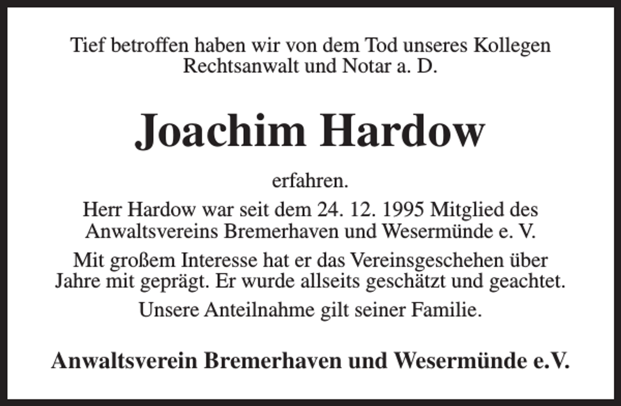 <p>Tief betroffen haben wir von dem Tod unseres Kollegen<br />Rechtsanwalt und Notar a. D.</p><p>Joachim Hardow<br />erfahren.<br />Herr Hardow war seit dem 24. 12. 1995 Mitglied des<br />Anwaltsvereins Bremerhaven und Wesermünde e. V.<br />Mit großem Interesse hat er das Vereinsgeschehen über<br />Jahre mit geprägt. Er wurde allseits geschätzt und geachtet.<br />Unsere Anteilnahme gilt seiner Familie.</p><p>Anwaltsverein Bremerhaven und Wesermünde e.V.</p>