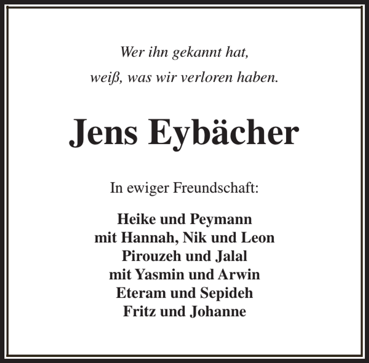 <p>Wer ihn gekannt hat,<br />weiß, was wir verloren haben.</p><p>Jens Eybächer<br />In ewiger Freundschaft:<br />Heike und Peymann<br />mit Hannah, Nik und Leon<br />Pirouzeh und Jalal<br />mit Yasmin und Arwin<br />Eteram und Sepideh<br />Fritz und Johanne</p>