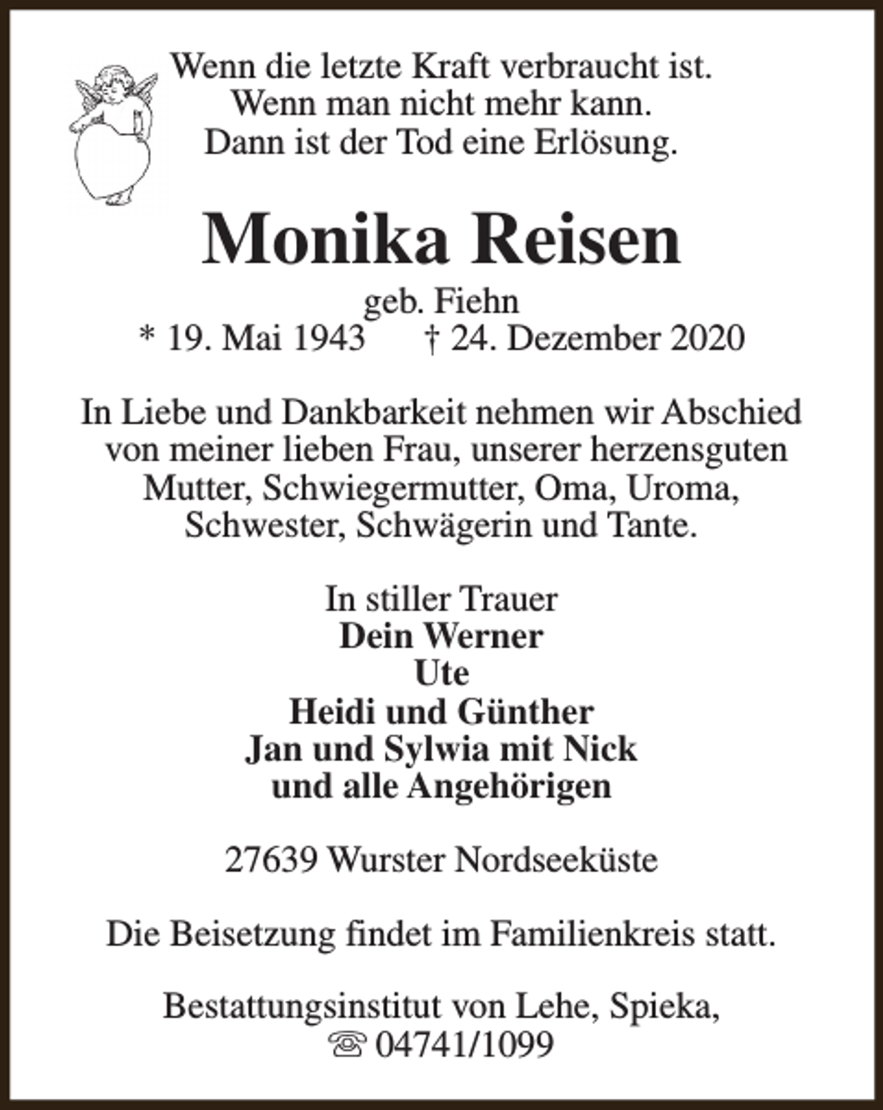 <p>Wenn die letzte Kraft verbraucht ist.<br />Wenn man nicht mehr kann.<br />Dann ist der Tod eine Erlösung.</p><p>Monika Reisen</p><p>geb. Fiehn<br />* 19. Mai 1943<br />† 24. Dezember 2020<br />In Liebe und Dankbarkeit nehmen wir Abschied<br />von meiner lieben Frau, unserer herzensguten<br />Mutter, Schwiegermutter, Oma, Uroma,<br />Schwester, Schwägerin und Tante.<br />In stiller Trauer<br />Dein Werner<br />Ute<br />Heidi und Günther<br />Jan und Sylwia mit Nick<br />und alle Angehörigen<br />27639 Wurster Nordseeküste<br />Die Beisetzung findet im Familienkreis statt.<br />Bestattungsinstitut von Lehe, Spieka,<br />s 04741/1099</p>
