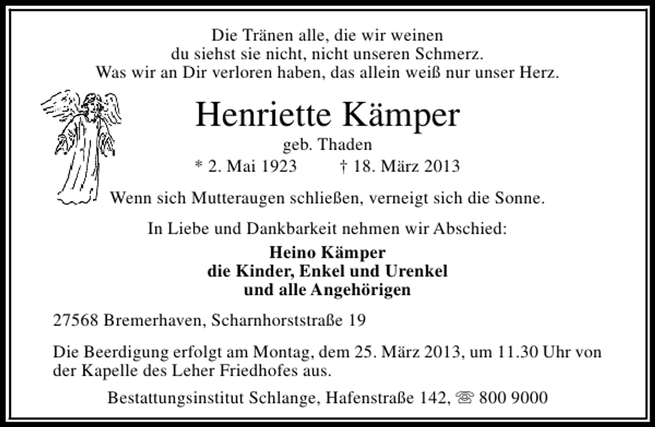 <p>Die Tränen alle, die wir weinen<br />du siehst sie nicht, nicht unseren Schmerz.<br />Was wir an Dir verloren haben, das allein weiß nur unser Herz.</p>
<p>Henriette Kämper</p>
<p>geb. Thaden<br />* 2. Mai 1923<br />† 18. März 2013<br />Wenn sich Mutteraugen schließen, verneigt sich die Sonne.<br />In Liebe und Dankbarkeit nehmen wir Abschied:<br />Heino Kämper<br />die Kinder, Enkel und Urenkel<br />und alle Angehörigen<br />27568 Bremerhaven, Scharnhorststraße 19<br />Die Beerdigung erfolgt am Montag, dem 25. März 2013, um 11.30 Uhr von<br />der Kapelle des Leher Friedhofes aus.<br />Bestattungsinstitut Schlange, Hafenstraße 142, s 800 9000</p>