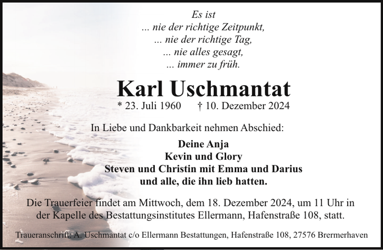 <p>Es ist<br />... nie der richtige Zeitpunkt,<br />... nie der richtige Tag,<br />... nie alles gesagt,<br />... immer zu früh.</p><p>Karl Uschmantat<br />* 23. Juli 1960</p><p>† 10. Dezember 2024</p><p>In Liebe und Dankbarkeit nehmen Abschied:<br />Deine Anja<br />Kevin und Glory<br />Steven und Christin mit Emma und Darius<br />und alle, die ihn lieb hatten.<br />Die Trauerfeier findet am Mittwoch, dem 18. Dezember 2024, um 11 Uhr in<br />der Kapelle des Bestattungsinstitutes Ellermann, Hafenstraße 108, statt.<br />Traueranschrift: A. Uschmantat c/o Ellermann Bestattungen, Hafenstraße 108, 27576 Brermerhaven</p>