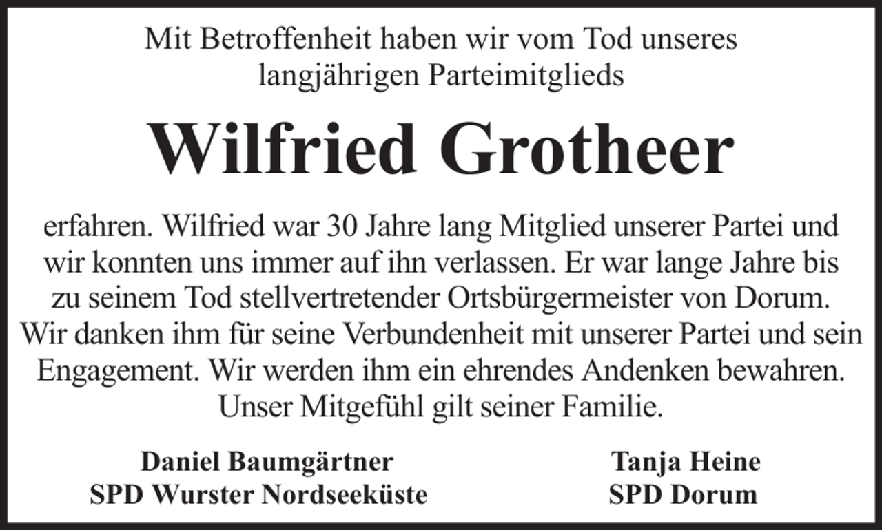 <p>Mit Betroffenheit haben wir vom Tod unseres<br />langjährigen Parteimitglieds</p><p>Wilfried Grotheer<br />erfahren. Wilfried war 30 Jahre lang Mitglied unserer Partei und<br />wir konnten uns immer auf ihn verlassen. Er war lange Jahre bis<br />zu seinem Tod stellvertretender Ortsbürgermeister von Dorum.<br />Wir danken ihm für seine Verbundenheit mit unserer Partei und sein<br />Engagement. Wir werden ihm ein ehrendes Andenken bewahren.<br />Unser Mitgefühl gilt seiner Familie.<br />Daniel Baumgärtner<br />SPD Wurster Nordseeküste</p><p>Tanja Heine<br />SPD Dorum</p>