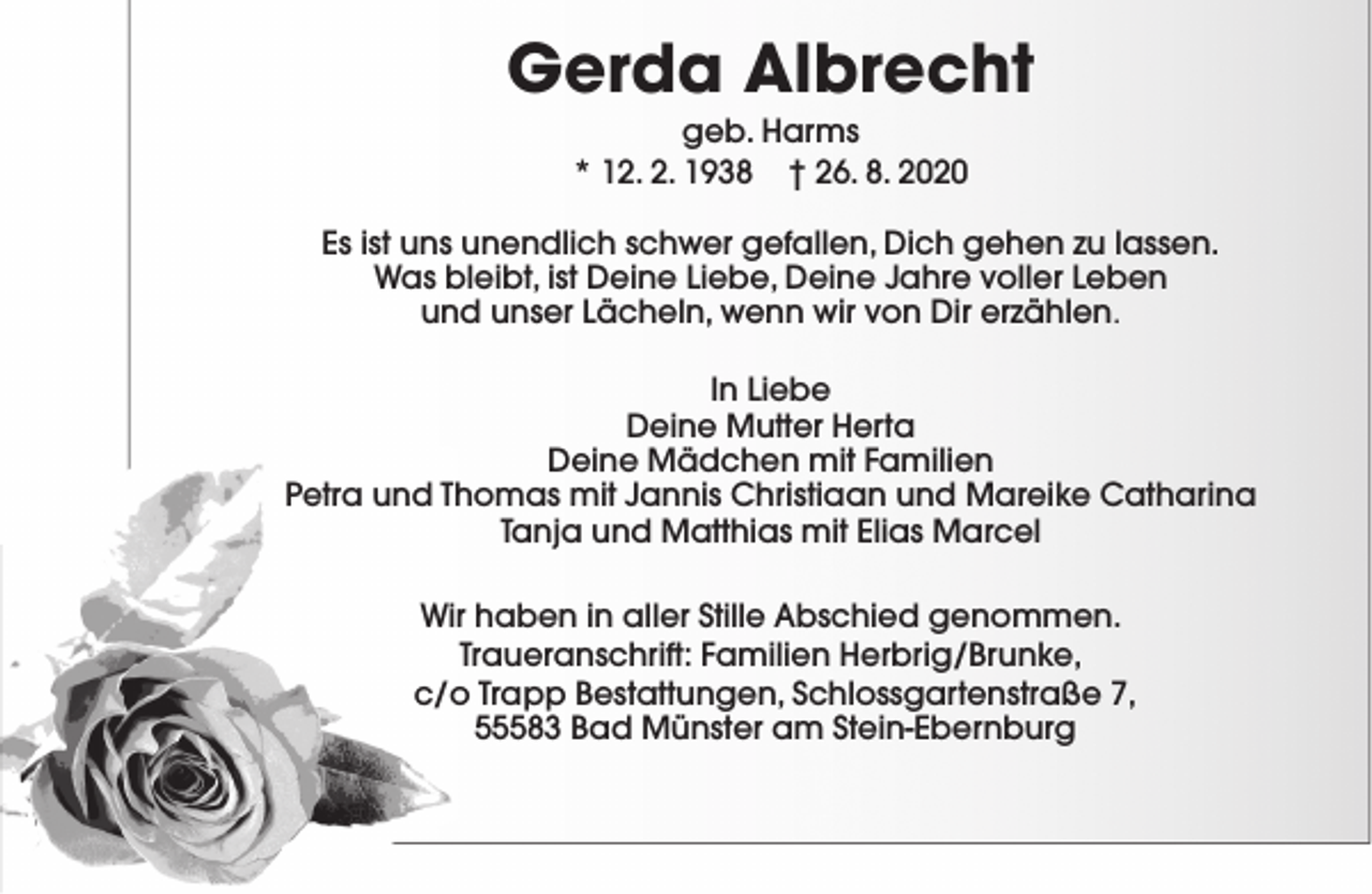<p>Gerda Albrecht<br />geb. Harms<br />* 12. 2. 1938 † 26. 8. 2020</p><p>Es ist uns unendlich schwer gefallen, Dich gehen zu lassen.<br />Was bleibt, ist Deine Liebe, Deine Jahre voller Leben<br />und unser Lächeln, wenn wir von Dir erzählen.<br />In Liebe<br />Deine Mutter Herta<br />Deine Mädchen mit Familien<br />Petra und Thomas mit Jannis Christiaan und Mareike Catharina<br />Tanja und Matthias mit Elias Marcel<br />Wir haben in aller Stille Abschied genommen.<br />Traueranschrift: Familien Herbrig/Brunke,<br />c/o Trapp Bestattungen, Schlossgartenstraße 7,<br />55583 Bad Münster am Stein-Ebernburg</p>