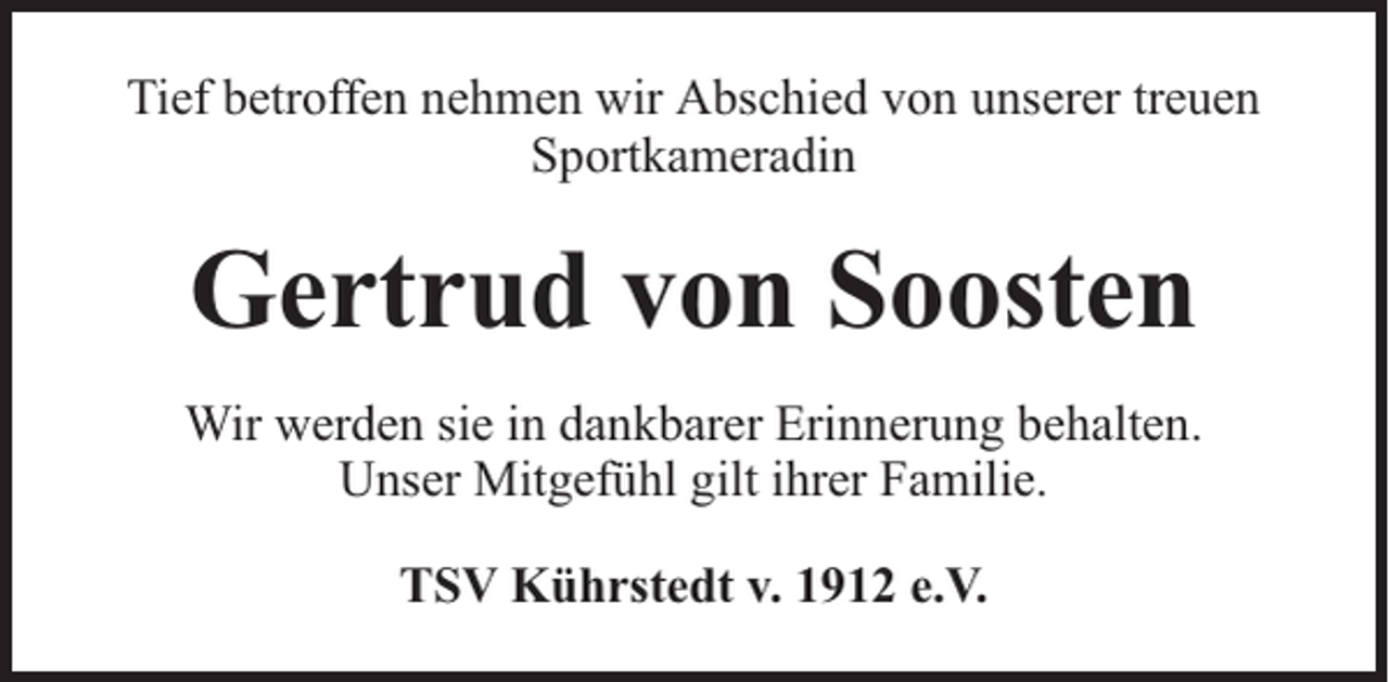 <p>Tief betroffen nehmen wir Abschied von unserer treuen<br />Sportkameradin</p><p>Gertrud von Soosten<br />Wir werden sie in dankbarer Erinnerung behalten.<br />Unser Mitgefühl gilt ihrer Familie.<br />TSV Kührstedt v. 1912 e.V.</p>