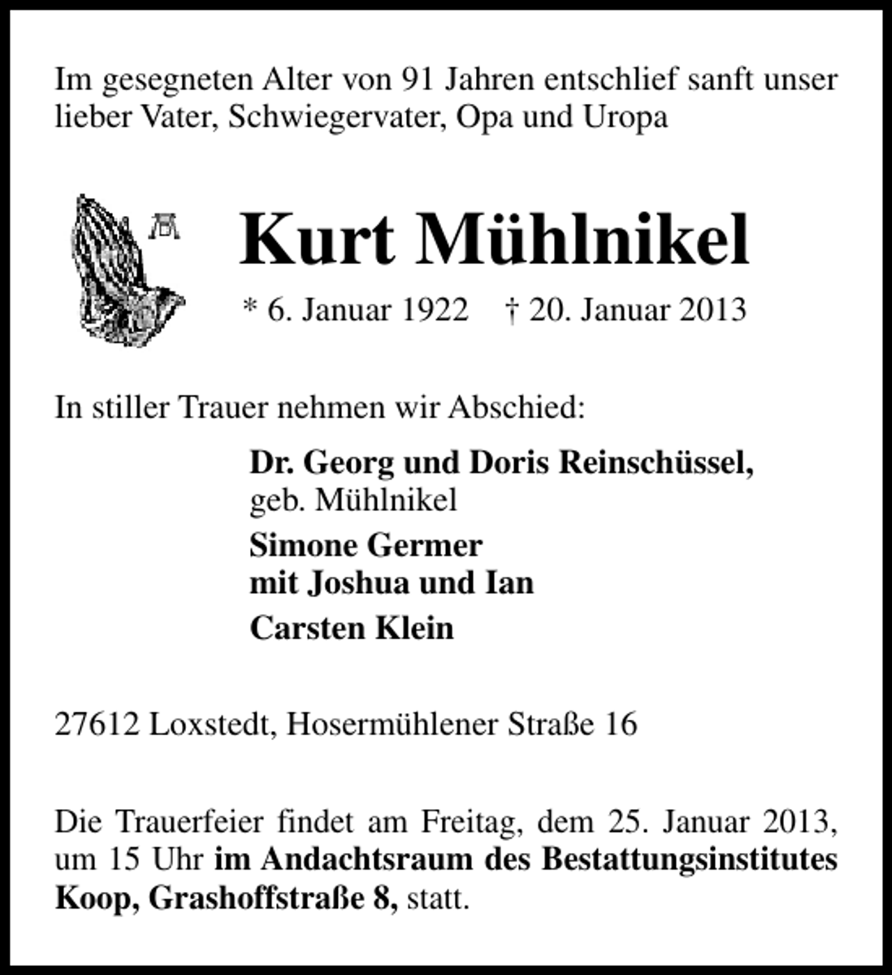 <p>Im gesegneten Alter von 91 Jahren entschlief sanft unser<br />lieber Vater, Schwiegervater, Opa und Uropa</p><p>Kurt Mühlnikel<br />* 6. Januar 1922</p><p>† 20. Januar 2013</p><p>In stiller Trauer nehmen wir Abschied:<br />Dr. Georg und Doris Reinschüssel,<br />geb. Mühlnikel<br />Simone Germer<br />mit Joshua und Ian<br />Carsten Klein<br />27612 Loxstedt, Hosermühlener Straße 16<br />Die Trauerfeier findet am Freitag, dem 25. Januar 2013,<br />um 15 Uhr im Andachtsraum des Bestattungsinstitutes<br />Koop, Grashoffstraße 8, statt.</p>