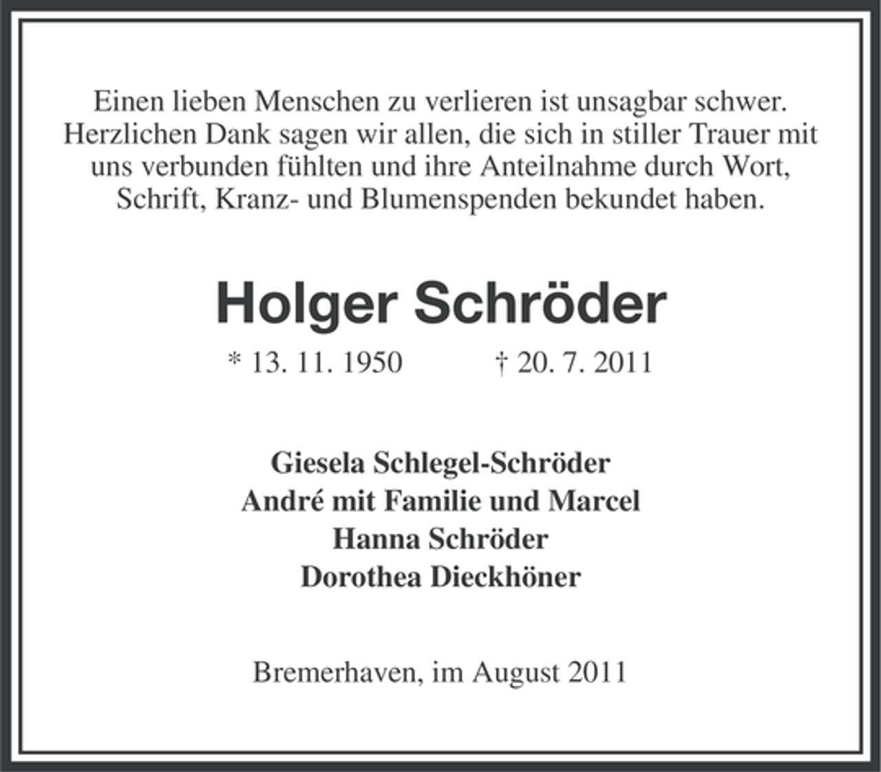 <p>Einen lieben Menschen zu verlieren ist unsagbar schwer.<br />Herzlichen Dank sagen wir allen, die sich in stiller Trauer mit<br />uns verbunden fühlten und ihre Anteilnahme durch Wort,<br />Schrift, Kranz- und Blumenspenden bekundet haben.</p><p>Holger Schröder<br />* 13. 11. 1950</p><p>† 20. 7. 2011</p><p>Giesela Schlegel-Schröder<br />André mit Familie und Marcel<br />Hanna Schröder<br />Dorothea Dieckhöner<br />Bremerhaven, im August 2011</p>