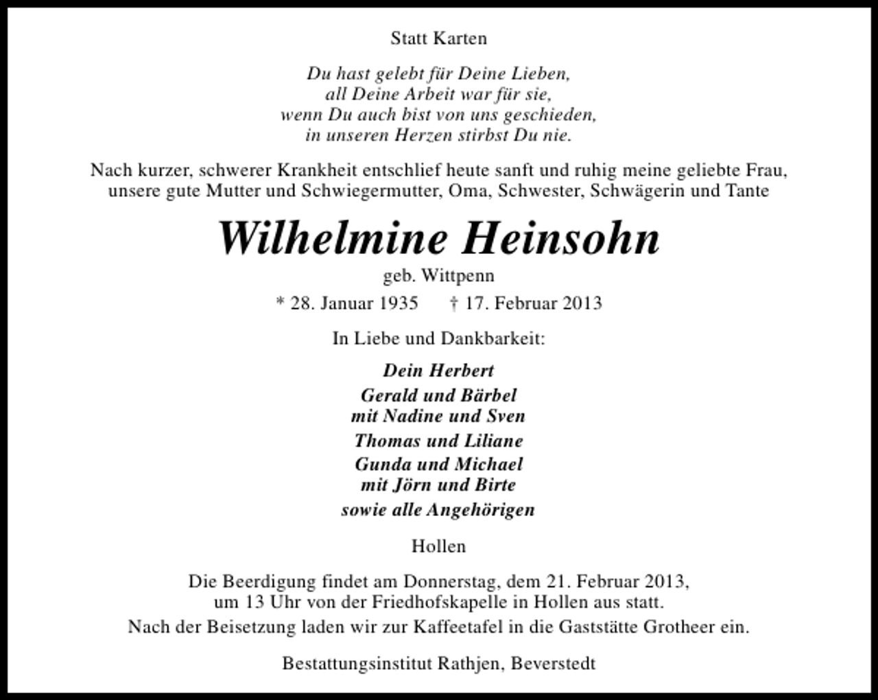 <p>Statt Karten<br />Du hast gelebt für Deine Lieben,<br />all Deine Arbeit war für sie,<br />wenn Du auch bist von uns geschieden,<br />in unseren Herzen stirbst Du nie.<br />Nach kurzer, schwerer Krankheit entschlief heute sanft und ruhig meine geliebte Frau,<br />unsere gute Mutter und Schwiegermutter, Oma, Schwester, Schwägerin und Tante</p><p>Wilhelmine Heinsohn<br />geb. Wittpenn<br />* 28. Januar 1935<br />† 17. Februar 2013<br />In Liebe und Dankbarkeit:<br />Dein Herbert<br />Gerald und Bärbel<br />mit Nadine und Sven<br />Thomas und Liliane<br />Gunda und Michael<br />mit Jörn und Birte<br />sowie alle Angehörigen<br />Hollen<br />Die Beerdigung findet am Donnerstag, dem 21. Februar 2013,<br />um 13 Uhr von der Friedhofskapelle in Hollen aus statt.<br />Nach der Beisetzung laden wir zur Kaffeetafel in die Gaststätte Grotheer ein.<br />Bestattungsinstitut Rathjen, Beverstedt</p>