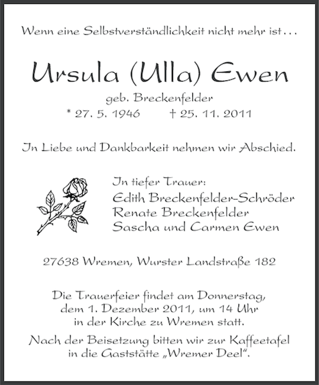 <p>Wenn eine Selbstverständlichkeit nicht mehr ist . . .</p><p>Ursula (Ulla) Ewen<br />geb. Breckenfelder<br />* 27. 5. 1946<br />† 25. 11. 2011<br />In Liebe und Dankbarkeit nehmen wir Abschied.<br />In tiefer Trauer:</p><p>Edith Breckenfelder-Schröder<br />Renate Breckenfelder<br />Sascha und Carmen Ewen<br />27638 Wremen, Wurster Landstraße 182<br />Die Trauerfeier findet am Donnerstag,<br />dem 1. Dezember 2011, um 14 Uhr<br />in der Kirche zu Wremen statt.<br />Nach der Beisetzung bitten wir zur Kaffeetafel<br />in die Gaststätte „Wremer Deel“.</p>