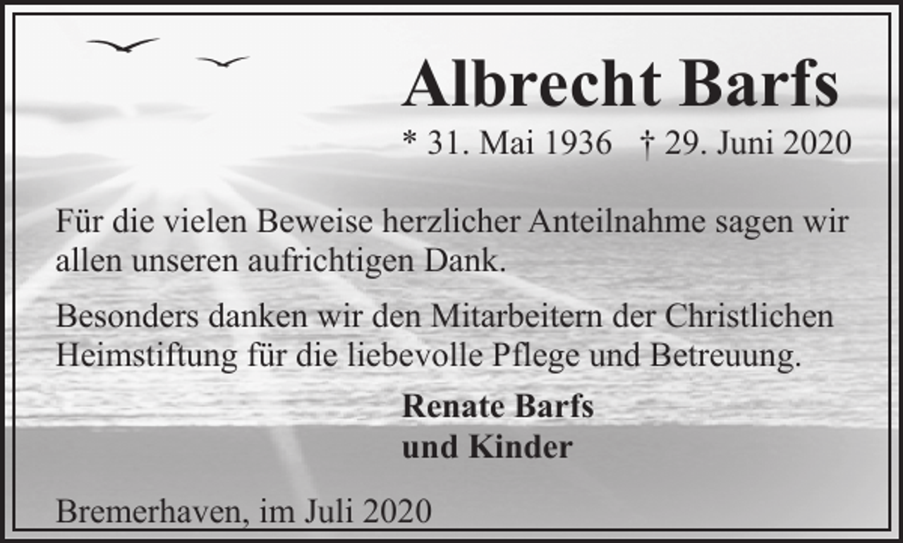 <p>Albrecht Barfs</p><p>* 31. Mai 1936 † 29. Juni 2020</p><p>Für die vielen Beweise herzlicher Anteilnahme sagen wir<br />allen unseren aufrichtigen Dank.<br />Besonders danken wir den Mitarbeitern der Christlichen<br />Heimstiftung für die liebevolle Pflege und Betreuung.<br />Renate Barfs<br />und Kinder<br />Bremerhaven, im Juli 2020</p>