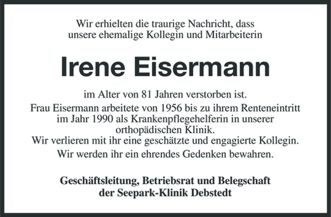 <p>Wir erhielten die traurige Nachricht, dass unsere ehemalige Kollegin und Mitarbeiterin</p><p>Irene Eisermann<br />im Alter von 81 Jahren verstorben ist. Frau Eisermann arbeitete von 1956 bis zu ihrem Renteneintritt im Jahr 1990 als Krankenpflegehelferin in unserer orthopädischen Klinik. Wir verlieren mit ihr eine geschätzte und engagierte Kollegin. Wir werden ihr ein ehrendes Gedenken bewahren. Geschäftsleitung, Betriebsrat und Belegschaft der Seepark-Klinik Debstedt</p>