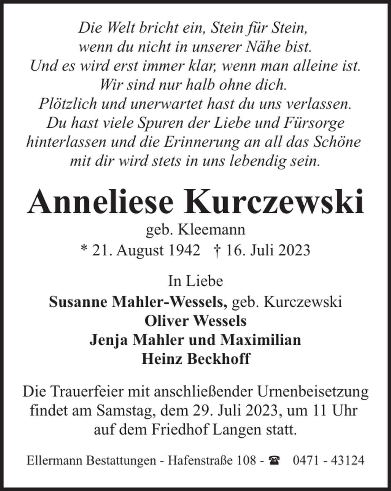 <p>Die Welt bricht ein, Stein für Stein,<br />wenn du nicht in unserer Nähe bist.<br />Und es wird erst immer klar, wenn man alleine ist.<br />Wir sind nur halb ohne dich.<br />Plötzlich und unerwartet hast du uns verlassen.<br />Du hast viele Spuren der Liebe und Fürsorge<br />hinterlassen und die Erinnerung an all das Schöne<br />mit dir wird stets in uns lebendig sein.</p><p>Anneliese Kurczewski<br />geb. Kleemann<br />* 21. August 1942 † 16. Juli 2023</p><p>In Liebe<br />Susanne Mahler-Wessels, geb. Kurczewski<br />Oliver Wessels<br />Jenja Mahler und Maximilian<br />Heinz Beckhoff<br />Die Trauerfeier mit anschließender Urnenbeisetzung<br />findet am Samstag, dem 29. Juli 2023, um 11 Uhr<br />auf dem Friedhof Langen statt.<br />Ellermann Bestattungen - Hafenstraße 108 - ( 0471 - 43124</p>