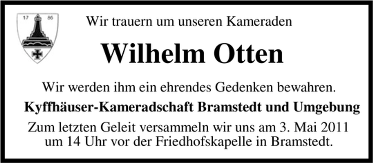 <p>Wir trauern um unseren Kameraden</p><p>Wilhelm Otten<br />Wir werden ihm ein ehrendes Gedenken bewahren. Kyffhäuser-Kameradschaft Bramstedt und Umgebung Zum letzten Geleit versammeln wir uns am 3. Mai 2011 um 14 Uhr vor der Friedhofskapelle in Bramstedt.</p>