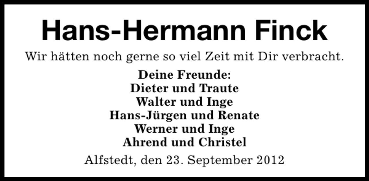 <p>Hans-Hermann Finck</p><p>Wir hätten noch gerne so viel Zeit mit Dir verbracht.<br />Deine Freunde:<br />Dieter und Traute<br />Walter und Inge<br />Hans-Jürgen und Renate<br />Werner und Inge<br />Ahrend und Christel<br />Alfstedt, den 23. September 2012</p>