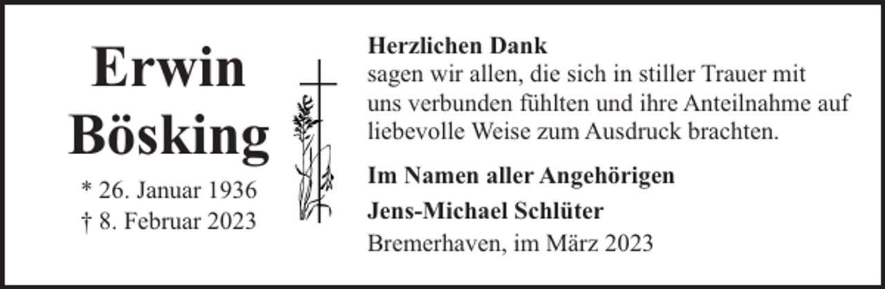 <p>Erwin<br />Bösking<br />* 26. Januar 1936<br />† 8. Februar 2023</p><p>Herzlichen Dank<br />sagen wir allen, die sich in stiller Trauer mit<br />uns verbunden fühlten und ihre Anteilnahme auf<br />liebevolle Weise zum Ausdruck brachten.<br />Im Namen aller Angehörigen<br />Jens-Michael Schlüter<br />Bremerhaven, im März 2023</p>
