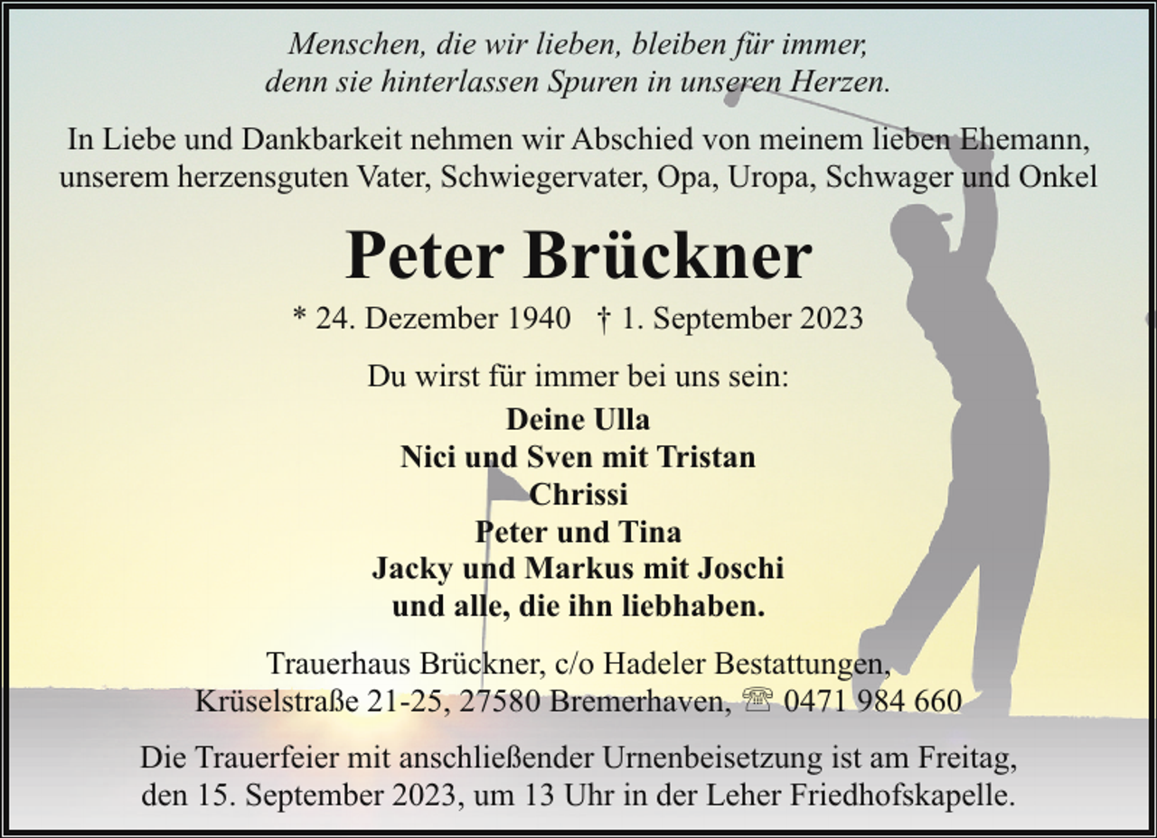<p>Menschen, die wir lieben, bleiben für immer,<br />denn sie hinterlassen Spuren in unseren Herzen.<br />In Liebe und Dankbarkeit nehmen wir Abschied von meinem lieben Ehemann,<br />unserem herzensguten Vater, Schwiegervater, Opa, Uropa, Schwager und Onkel</p><p>Peter Brückner</p><p>* 24. Dezember 1940 † 1. September 2023<br />Du wirst für immer bei uns sein:<br />Deine Ulla<br />Nici und Sven mit Tristan<br />Chrissi<br />Peter und Tina<br />Jacky und Markus mit Joschi<br />und alle, die ihn liebhaben.<br />Trauerhaus Brückner, c/o Hadeler Bestattungen,<br />Krüselstraße 21-25, 27580 Bremerhaven, ' 0471 984 660<br />Die Trauerfeier mit anschließender Urnenbeisetzung ist am Freitag,<br />den 15. September 2023, um 13 Uhr in der Leher Friedhofskapelle.</p>