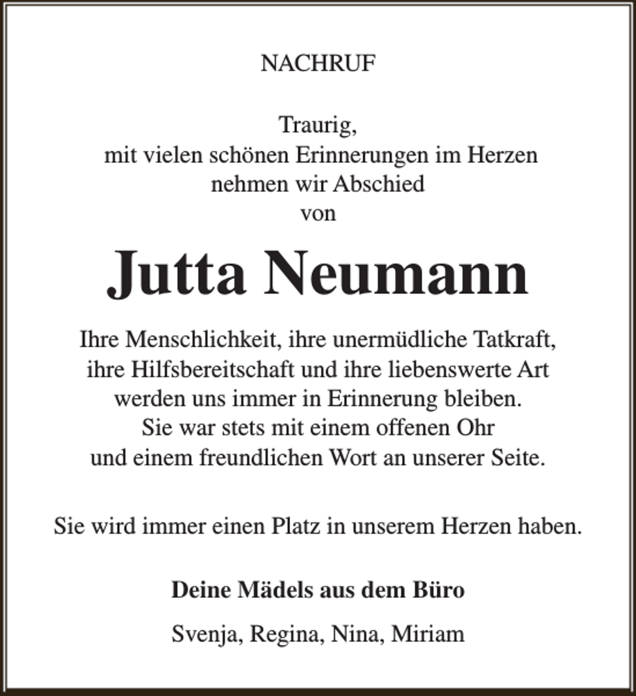 <p>NACHRUF<br />Traurig,<br />mit vielen schönen Erinnerungen im Herzen<br />nehmen wir Abschied<br />von</p><p>Jutta Neumann<br />Ihre Menschlichkeit, ihre unermüdliche Tatkraft,<br />ihre Hilfsbereitschaft und ihre liebenswerte Art<br />werden uns immer in Erinnerung bleiben.<br />Sie war stets mit einem offenen Ohr<br />und einem freundlichen Wort an unserer Seite.<br />Sie wird immer einen Platz in unserem Herzen haben.<br />Deine Mädels aus dem Büro<br />Svenja, Regina, Nina, Miriam</p>