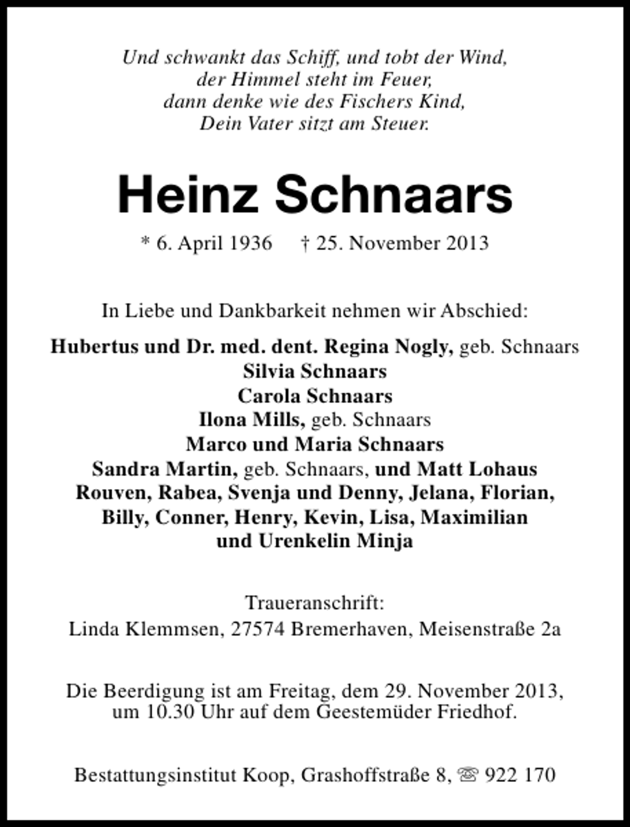 <p>Und schwankt das Schiff, und tobt der Wind,<br />der Himmel steht im Feuer,<br />dann denke wie des Fischers Kind,<br />Dein Vater sitzt am Steuer.</p><p>Heinz Schnaars<br />* 6. April 1936</p><p>† 25. November 2013</p><p>In Liebe und Dankbarkeit nehmen wir Abschied:<br />Hubertus und Dr. med. dent. Regina Nogly, geb. Schnaars<br />Silvia Schnaars<br />Carola Schnaars<br />Ilona Mills, geb. Schnaars<br />Marco und Maria Schnaars<br />Sandra Martin, geb. Schnaars, und Matt Lohaus<br />Rouven, Rabea, Svenja und Denny, Jelana, Florian,<br />Billy, Conner, Henry, Kevin, Lisa, Maximilian<br />und Urenkelin Minja<br />Traueranschrift:<br />Linda Klemmsen, 27574 Bremerhaven, Meisenstraße 2a<br />Die Beerdigung ist am Freitag, dem 29. November 2013,<br />um 10.30 Uhr auf dem Geestemüder Friedhof.<br />Bestattungsinstitut Koop, Grashoffstraße 8, s 922 170</p>