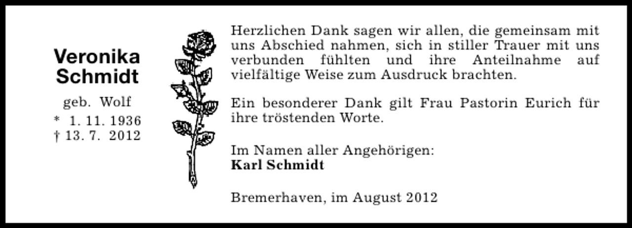 <p>Veronika<br />Schmidt<br />geb. Wolf<br />* 1. 11. 1936<br />† 13. 7. 2012</p><p>Herzlichen Dank sagen wir allen, die gemeinsam mit<br />uns Abschied nahmen, sich in stiller Trauer mit uns<br />verbunden fühlten und ihre Anteilnahme auf<br />vielfältige Weise zum Ausdruck brachten.<br />Ein besonderer Dank gilt Frau Pastorin Eurich für<br />ihre tröstenden Worte.<br />Im Namen aller Angehörigen:<br />Karl Schmidt<br />Bremerhaven, im August 2012</p>