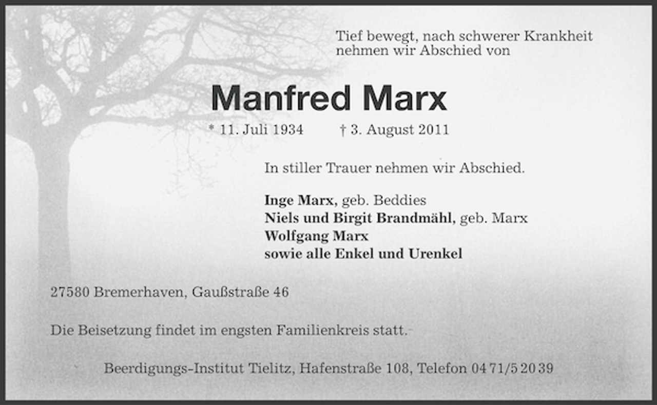 <p>Tief bewegt, nach schwerer Krankheit<br />nehmen wir Abschied von</p><p>Manfred Marx<br />* 11. Juli 1934</p><p>† 3. August 2011</p><p>In stiller Trauer nehmen wir Abschied.<br />Inge Marx, geb. Beddies<br />Niels und Birgit Brandmähl, geb. Marx<br />Wolfgang Marx<br />sowie alle Enkel und Urenkel<br />27580 Bremerhaven, Gaußstraße 46<br />Die Beisetzung findet im engsten Familienkreis statt.<br />Beerdigungs-Institut Tielitz, Hafenstraße 108, Telefon 04 71/5 20 39</p>