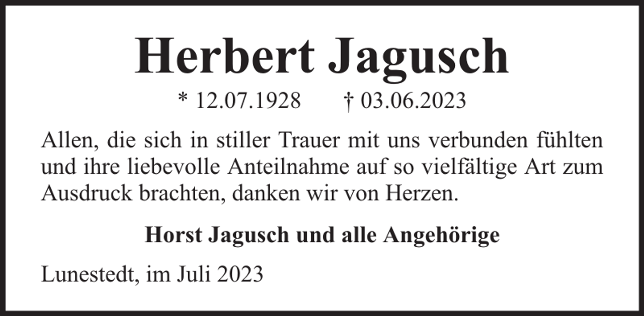 <p>Herbert Jagusch<br />* 12.07.1928</p><p>† 03.06.2023</p><p>Allen, die sich in stiller Trauer mit uns verbunden fühlten<br />und ihre liebevolle Anteilnahme auf so vielfältige Art zum<br />Ausdruck brachten, danken wir von Herzen.<br />Horst Jagusch und alle Angehörige<br />Lunestedt, im Juli 2023</p>